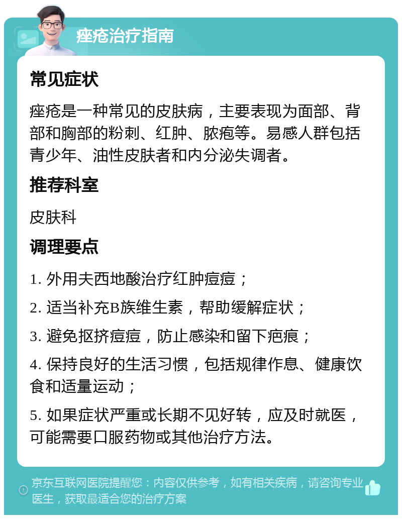 痤疮治疗指南 常见症状 痤疮是一种常见的皮肤病，主要表现为面部、背部和胸部的粉刺、红肿、脓疱等。易感人群包括青少年、油性皮肤者和内分泌失调者。 推荐科室 皮肤科 调理要点 1. 外用夫西地酸治疗红肿痘痘； 2. 适当补充B族维生素，帮助缓解症状； 3. 避免抠挤痘痘，防止感染和留下疤痕； 4. 保持良好的生活习惯，包括规律作息、健康饮食和适量运动； 5. 如果症状严重或长期不见好转，应及时就医，可能需要口服药物或其他治疗方法。