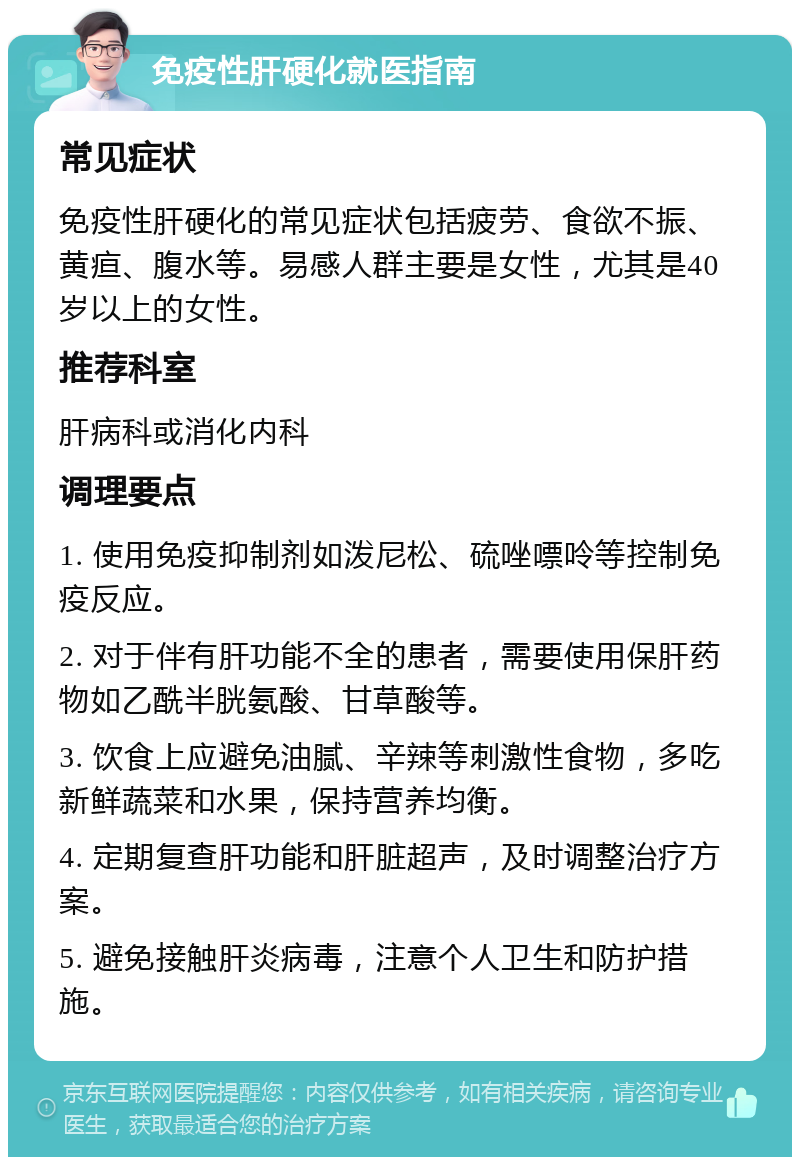 免疫性肝硬化就医指南 常见症状 免疫性肝硬化的常见症状包括疲劳、食欲不振、黄疸、腹水等。易感人群主要是女性，尤其是40岁以上的女性。 推荐科室 肝病科或消化内科 调理要点 1. 使用免疫抑制剂如泼尼松、硫唑嘌呤等控制免疫反应。 2. 对于伴有肝功能不全的患者，需要使用保肝药物如乙酰半胱氨酸、甘草酸等。 3. 饮食上应避免油腻、辛辣等刺激性食物，多吃新鲜蔬菜和水果，保持营养均衡。 4. 定期复查肝功能和肝脏超声，及时调整治疗方案。 5. 避免接触肝炎病毒，注意个人卫生和防护措施。