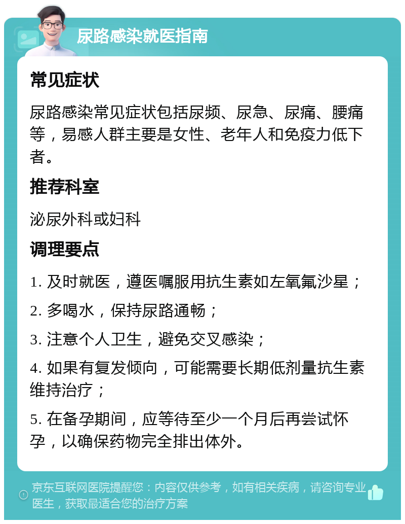 尿路感染就医指南 常见症状 尿路感染常见症状包括尿频、尿急、尿痛、腰痛等，易感人群主要是女性、老年人和免疫力低下者。 推荐科室 泌尿外科或妇科 调理要点 1. 及时就医，遵医嘱服用抗生素如左氧氟沙星； 2. 多喝水，保持尿路通畅； 3. 注意个人卫生，避免交叉感染； 4. 如果有复发倾向，可能需要长期低剂量抗生素维持治疗； 5. 在备孕期间，应等待至少一个月后再尝试怀孕，以确保药物完全排出体外。