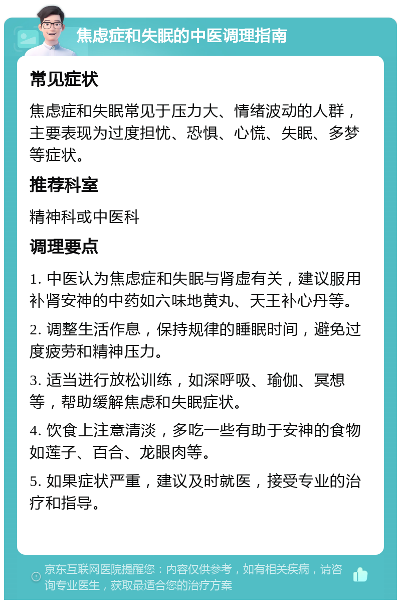 焦虑症和失眠的中医调理指南 常见症状 焦虑症和失眠常见于压力大、情绪波动的人群，主要表现为过度担忧、恐惧、心慌、失眠、多梦等症状。 推荐科室 精神科或中医科 调理要点 1. 中医认为焦虑症和失眠与肾虚有关，建议服用补肾安神的中药如六味地黄丸、天王补心丹等。 2. 调整生活作息，保持规律的睡眠时间，避免过度疲劳和精神压力。 3. 适当进行放松训练，如深呼吸、瑜伽、冥想等，帮助缓解焦虑和失眠症状。 4. 饮食上注意清淡，多吃一些有助于安神的食物如莲子、百合、龙眼肉等。 5. 如果症状严重，建议及时就医，接受专业的治疗和指导。