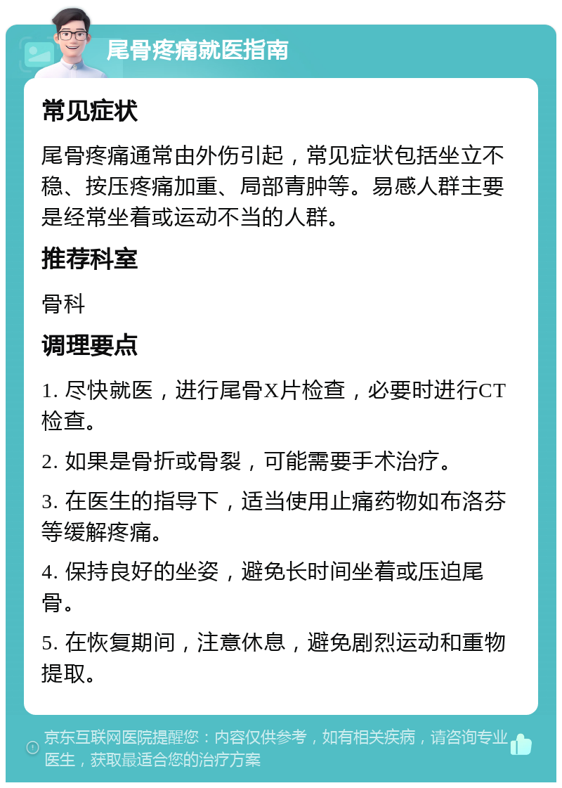 尾骨疼痛就医指南 常见症状 尾骨疼痛通常由外伤引起，常见症状包括坐立不稳、按压疼痛加重、局部青肿等。易感人群主要是经常坐着或运动不当的人群。 推荐科室 骨科 调理要点 1. 尽快就医，进行尾骨X片检查，必要时进行CT检查。 2. 如果是骨折或骨裂，可能需要手术治疗。 3. 在医生的指导下，适当使用止痛药物如布洛芬等缓解疼痛。 4. 保持良好的坐姿，避免长时间坐着或压迫尾骨。 5. 在恢复期间，注意休息，避免剧烈运动和重物提取。