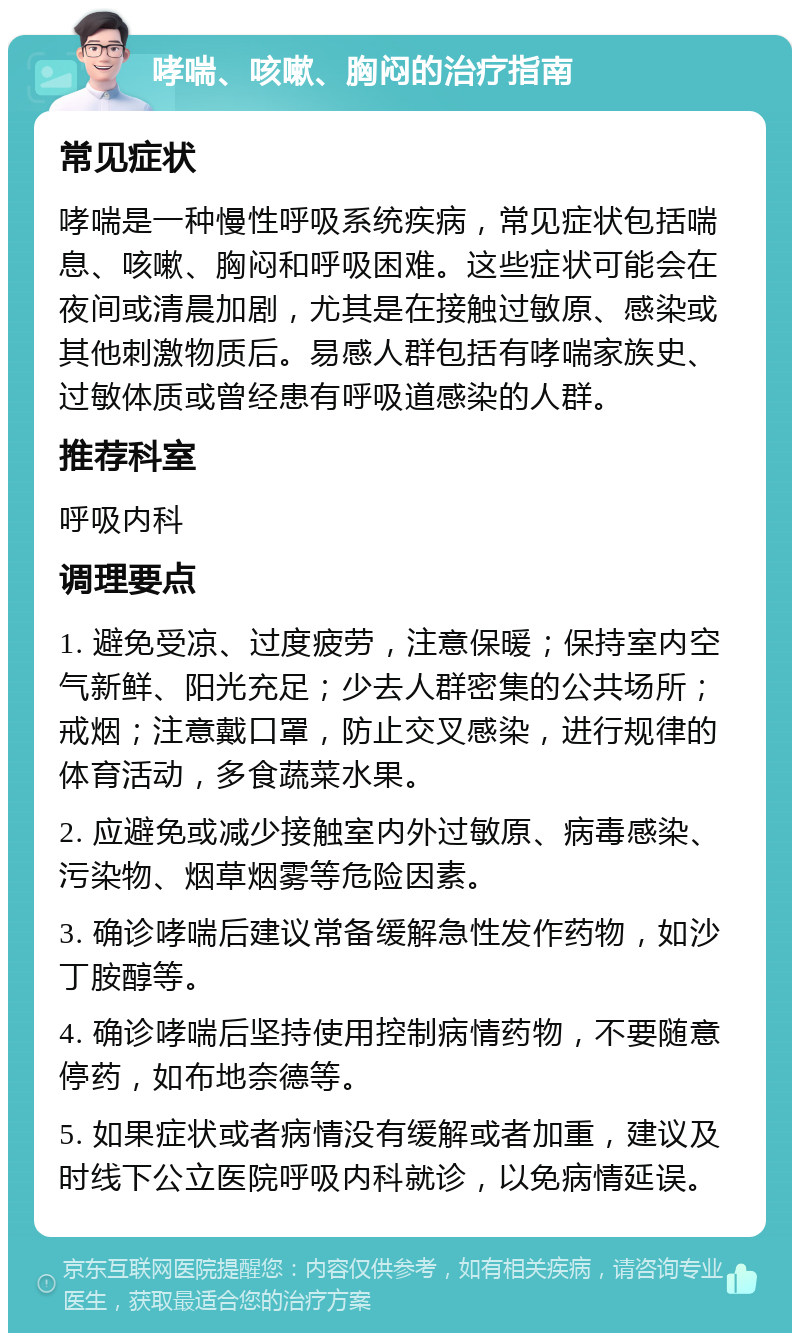 哮喘、咳嗽、胸闷的治疗指南 常见症状 哮喘是一种慢性呼吸系统疾病，常见症状包括喘息、咳嗽、胸闷和呼吸困难。这些症状可能会在夜间或清晨加剧，尤其是在接触过敏原、感染或其他刺激物质后。易感人群包括有哮喘家族史、过敏体质或曾经患有呼吸道感染的人群。 推荐科室 呼吸内科 调理要点 1. 避免受凉、过度疲劳，注意保暖；保持室内空气新鲜、阳光充足；少去人群密集的公共场所；戒烟；注意戴口罩，防止交叉感染，进行规律的体育活动，多食蔬菜水果。 2. 应避免或减少接触室内外过敏原、病毒感染、污染物、烟草烟雾等危险因素。 3. 确诊哮喘后建议常备缓解急性发作药物，如沙丁胺醇等。 4. 确诊哮喘后坚持使用控制病情药物，不要随意停药，如布地奈德等。 5. 如果症状或者病情没有缓解或者加重，建议及时线下公立医院呼吸内科就诊，以免病情延误。