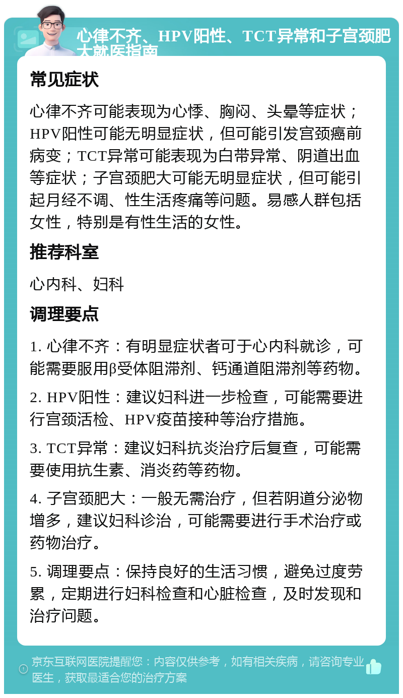 心律不齐、HPV阳性、TCT异常和子宫颈肥大就医指南 常见症状 心律不齐可能表现为心悸、胸闷、头晕等症状；HPV阳性可能无明显症状，但可能引发宫颈癌前病变；TCT异常可能表现为白带异常、阴道出血等症状；子宫颈肥大可能无明显症状，但可能引起月经不调、性生活疼痛等问题。易感人群包括女性，特别是有性生活的女性。 推荐科室 心内科、妇科 调理要点 1. 心律不齐：有明显症状者可于心内科就诊，可能需要服用β受体阻滞剂、钙通道阻滞剂等药物。 2. HPV阳性：建议妇科进一步检查，可能需要进行宫颈活检、HPV疫苗接种等治疗措施。 3. TCT异常：建议妇科抗炎治疗后复查，可能需要使用抗生素、消炎药等药物。 4. 子宫颈肥大：一般无需治疗，但若阴道分泌物增多，建议妇科诊治，可能需要进行手术治疗或药物治疗。 5. 调理要点：保持良好的生活习惯，避免过度劳累，定期进行妇科检查和心脏检查，及时发现和治疗问题。