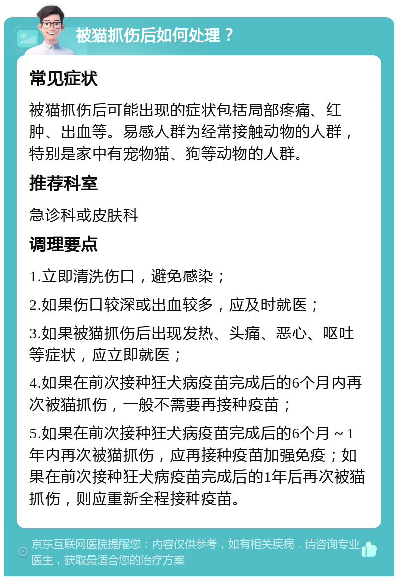 被猫抓伤后如何处理？ 常见症状 被猫抓伤后可能出现的症状包括局部疼痛、红肿、出血等。易感人群为经常接触动物的人群，特别是家中有宠物猫、狗等动物的人群。 推荐科室 急诊科或皮肤科 调理要点 1.立即清洗伤口，避免感染； 2.如果伤口较深或出血较多，应及时就医； 3.如果被猫抓伤后出现发热、头痛、恶心、呕吐等症状，应立即就医； 4.如果在前次接种狂犬病疫苗完成后的6个月内再次被猫抓伤，一般不需要再接种疫苗； 5.如果在前次接种狂犬病疫苗完成后的6个月～1年内再次被猫抓伤，应再接种疫苗加强免疫；如果在前次接种狂犬病疫苗完成后的1年后再次被猫抓伤，则应重新全程接种疫苗。