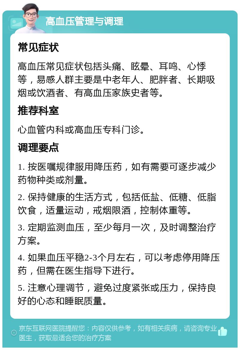 高血压管理与调理 常见症状 高血压常见症状包括头痛、眩晕、耳鸣、心悸等，易感人群主要是中老年人、肥胖者、长期吸烟或饮酒者、有高血压家族史者等。 推荐科室 心血管内科或高血压专科门诊。 调理要点 1. 按医嘱规律服用降压药，如有需要可逐步减少药物种类或剂量。 2. 保持健康的生活方式，包括低盐、低糖、低脂饮食，适量运动，戒烟限酒，控制体重等。 3. 定期监测血压，至少每月一次，及时调整治疗方案。 4. 如果血压平稳2-3个月左右，可以考虑停用降压药，但需在医生指导下进行。 5. 注意心理调节，避免过度紧张或压力，保持良好的心态和睡眠质量。