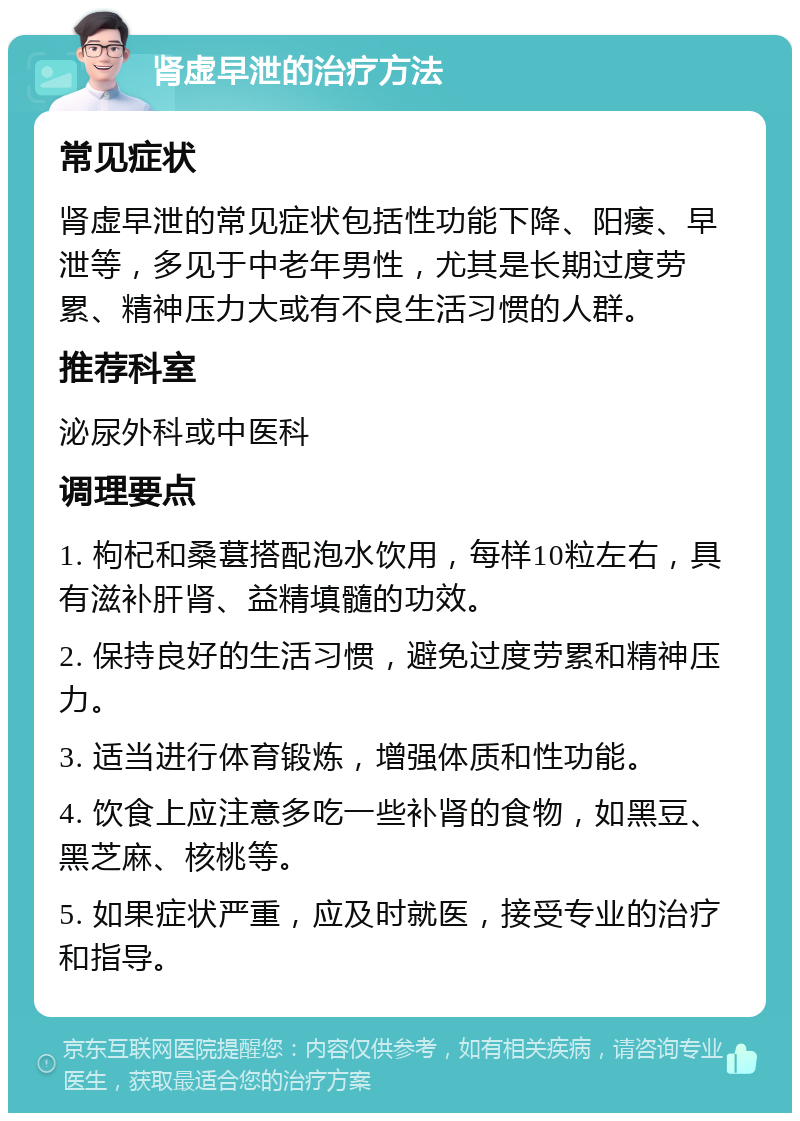 肾虚早泄的治疗方法 常见症状 肾虚早泄的常见症状包括性功能下降、阳痿、早泄等，多见于中老年男性，尤其是长期过度劳累、精神压力大或有不良生活习惯的人群。 推荐科室 泌尿外科或中医科 调理要点 1. 枸杞和桑葚搭配泡水饮用，每样10粒左右，具有滋补肝肾、益精填髓的功效。 2. 保持良好的生活习惯，避免过度劳累和精神压力。 3. 适当进行体育锻炼，增强体质和性功能。 4. 饮食上应注意多吃一些补肾的食物，如黑豆、黑芝麻、核桃等。 5. 如果症状严重，应及时就医，接受专业的治疗和指导。