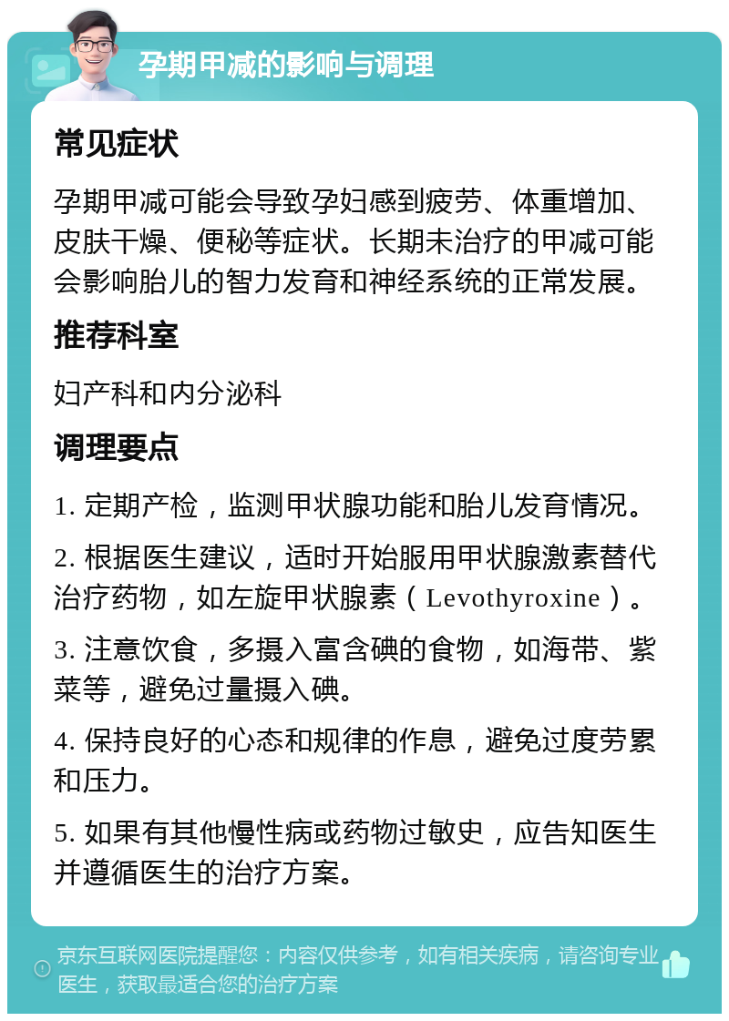 孕期甲减的影响与调理 常见症状 孕期甲减可能会导致孕妇感到疲劳、体重增加、皮肤干燥、便秘等症状。长期未治疗的甲减可能会影响胎儿的智力发育和神经系统的正常发展。 推荐科室 妇产科和内分泌科 调理要点 1. 定期产检，监测甲状腺功能和胎儿发育情况。 2. 根据医生建议，适时开始服用甲状腺激素替代治疗药物，如左旋甲状腺素（Levothyroxine）。 3. 注意饮食，多摄入富含碘的食物，如海带、紫菜等，避免过量摄入碘。 4. 保持良好的心态和规律的作息，避免过度劳累和压力。 5. 如果有其他慢性病或药物过敏史，应告知医生并遵循医生的治疗方案。