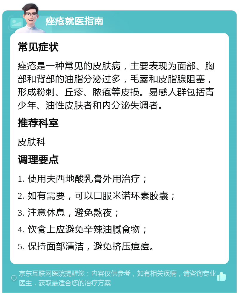 痤疮就医指南 常见症状 痤疮是一种常见的皮肤病，主要表现为面部、胸部和背部的油脂分泌过多，毛囊和皮脂腺阻塞，形成粉刺、丘疹、脓疱等皮损。易感人群包括青少年、油性皮肤者和内分泌失调者。 推荐科室 皮肤科 调理要点 1. 使用夫西地酸乳膏外用治疗； 2. 如有需要，可以口服米诺环素胶囊； 3. 注意休息，避免熬夜； 4. 饮食上应避免辛辣油腻食物； 5. 保持面部清洁，避免挤压痘痘。