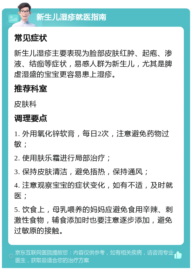 新生儿湿疹就医指南 常见症状 新生儿湿疹主要表现为脸部皮肤红肿、起疱、渗液、结痂等症状，易感人群为新生儿，尤其是脾虚湿盛的宝宝更容易患上湿疹。 推荐科室 皮肤科 调理要点 1. 外用氧化锌软膏，每日2次，注意避免药物过敏； 2. 使用肤乐霜进行局部治疗； 3. 保持皮肤清洁，避免捂热，保持通风； 4. 注意观察宝宝的症状变化，如有不适，及时就医； 5. 饮食上，母乳喂养的妈妈应避免食用辛辣、刺激性食物，辅食添加时也要注意逐步添加，避免过敏原的接触。