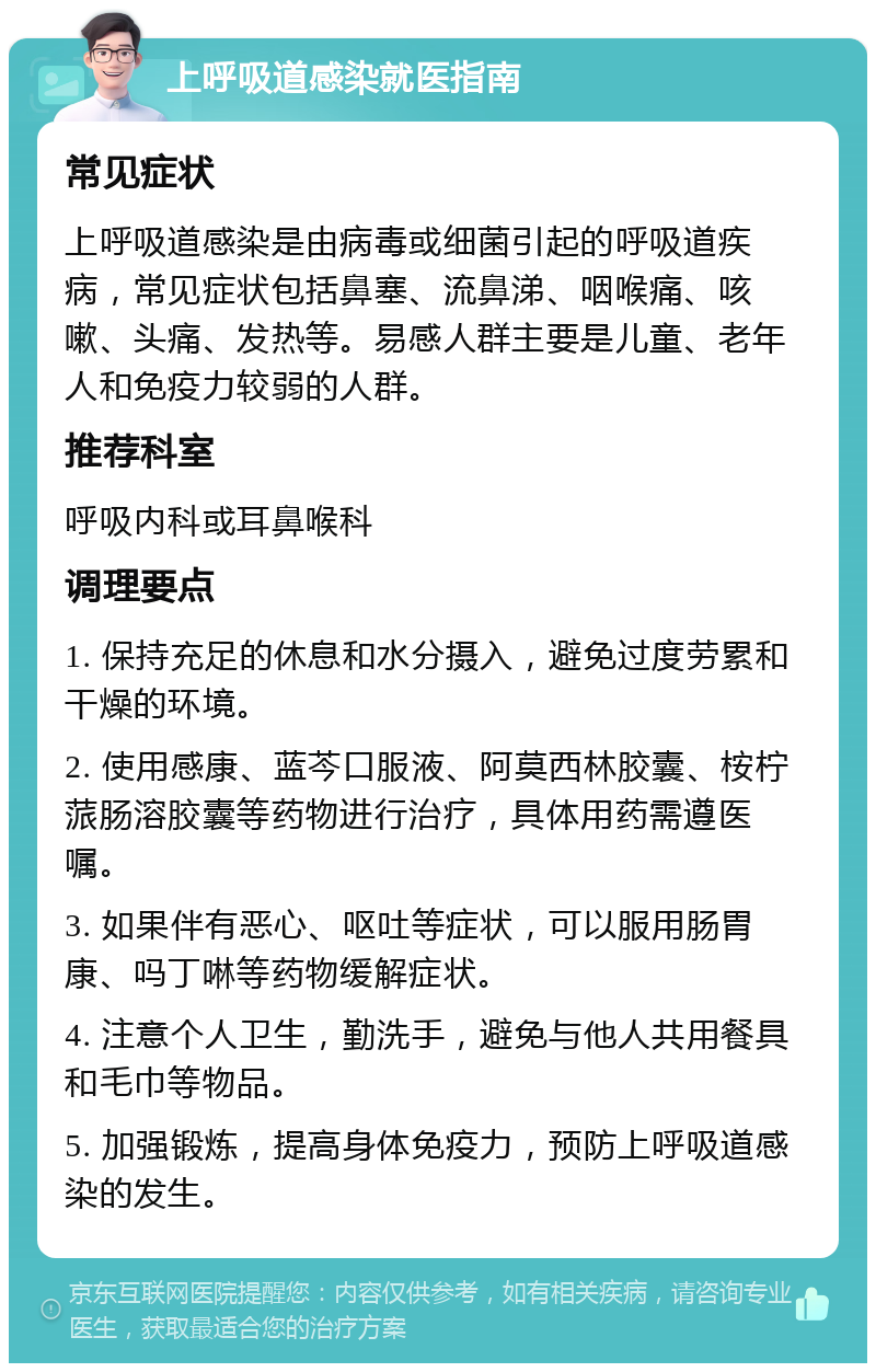 上呼吸道感染就医指南 常见症状 上呼吸道感染是由病毒或细菌引起的呼吸道疾病，常见症状包括鼻塞、流鼻涕、咽喉痛、咳嗽、头痛、发热等。易感人群主要是儿童、老年人和免疫力较弱的人群。 推荐科室 呼吸内科或耳鼻喉科 调理要点 1. 保持充足的休息和水分摄入，避免过度劳累和干燥的环境。 2. 使用感康、蓝芩口服液、阿莫西林胶囊、桉柠蒎肠溶胶囊等药物进行治疗，具体用药需遵医嘱。 3. 如果伴有恶心、呕吐等症状，可以服用肠胃康、吗丁啉等药物缓解症状。 4. 注意个人卫生，勤洗手，避免与他人共用餐具和毛巾等物品。 5. 加强锻炼，提高身体免疫力，预防上呼吸道感染的发生。