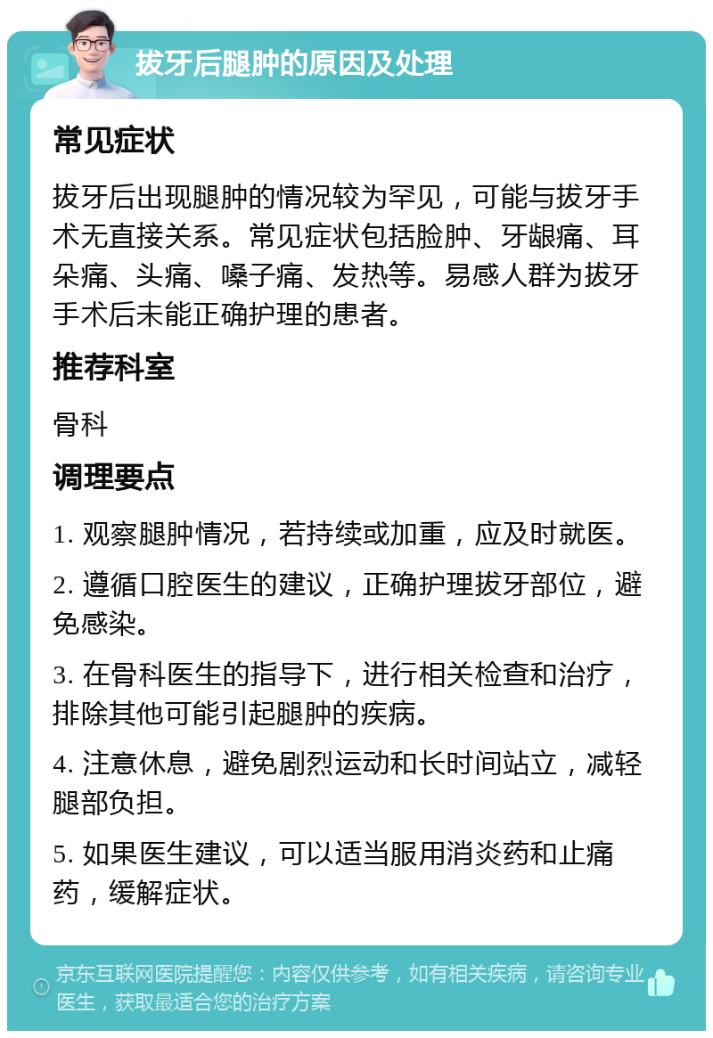 拔牙后腿肿的原因及处理 常见症状 拔牙后出现腿肿的情况较为罕见，可能与拔牙手术无直接关系。常见症状包括脸肿、牙龈痛、耳朵痛、头痛、嗓子痛、发热等。易感人群为拔牙手术后未能正确护理的患者。 推荐科室 骨科 调理要点 1. 观察腿肿情况，若持续或加重，应及时就医。 2. 遵循口腔医生的建议，正确护理拔牙部位，避免感染。 3. 在骨科医生的指导下，进行相关检查和治疗，排除其他可能引起腿肿的疾病。 4. 注意休息，避免剧烈运动和长时间站立，减轻腿部负担。 5. 如果医生建议，可以适当服用消炎药和止痛药，缓解症状。