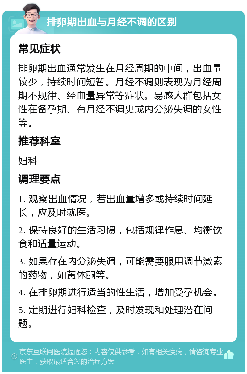 排卵期出血与月经不调的区别 常见症状 排卵期出血通常发生在月经周期的中间，出血量较少，持续时间短暂。月经不调则表现为月经周期不规律、经血量异常等症状。易感人群包括女性在备孕期、有月经不调史或内分泌失调的女性等。 推荐科室 妇科 调理要点 1. 观察出血情况，若出血量增多或持续时间延长，应及时就医。 2. 保持良好的生活习惯，包括规律作息、均衡饮食和适量运动。 3. 如果存在内分泌失调，可能需要服用调节激素的药物，如黄体酮等。 4. 在排卵期进行适当的性生活，增加受孕机会。 5. 定期进行妇科检查，及时发现和处理潜在问题。