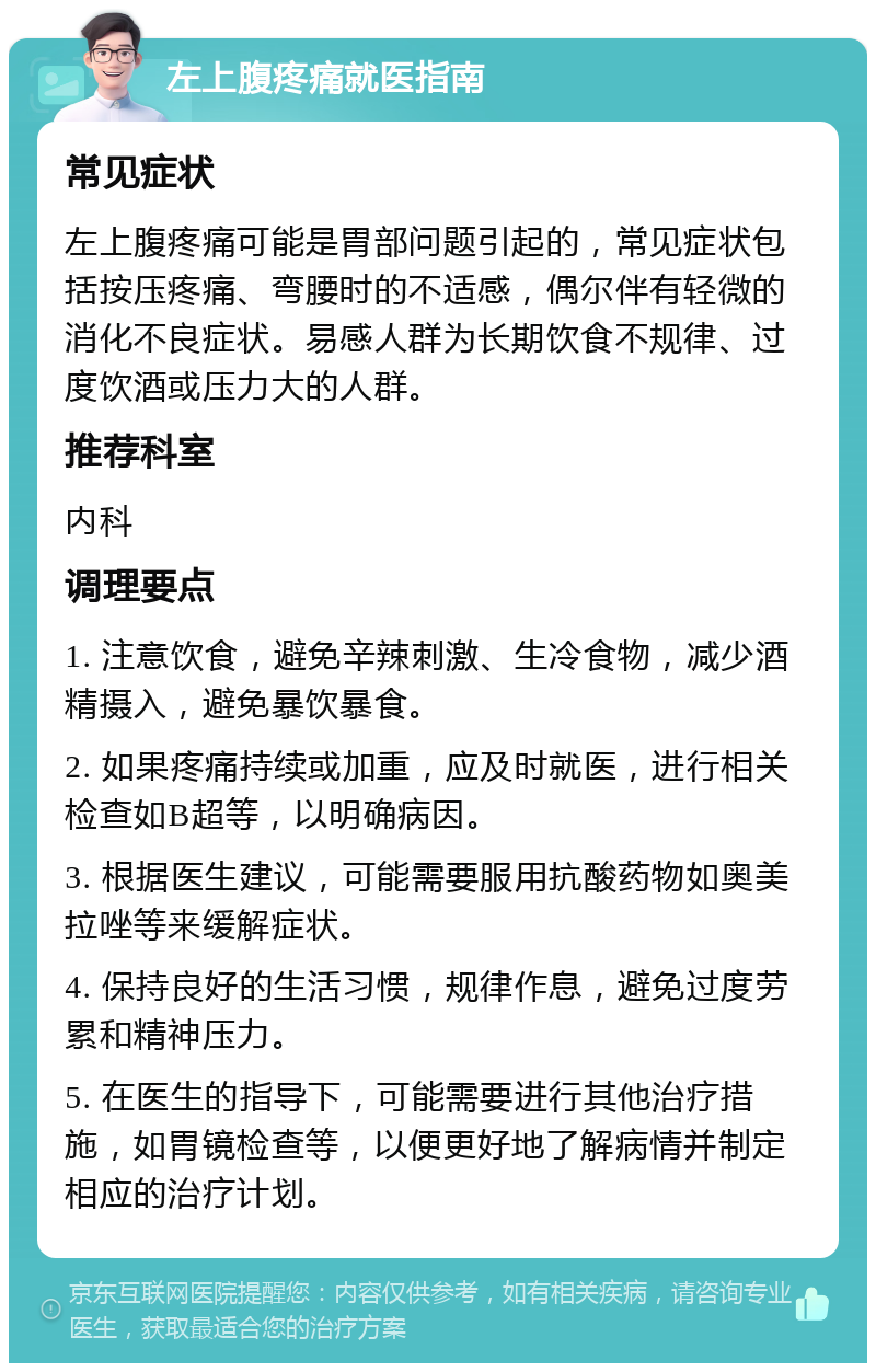 左上腹疼痛就医指南 常见症状 左上腹疼痛可能是胃部问题引起的，常见症状包括按压疼痛、弯腰时的不适感，偶尔伴有轻微的消化不良症状。易感人群为长期饮食不规律、过度饮酒或压力大的人群。 推荐科室 内科 调理要点 1. 注意饮食，避免辛辣刺激、生冷食物，减少酒精摄入，避免暴饮暴食。 2. 如果疼痛持续或加重，应及时就医，进行相关检查如B超等，以明确病因。 3. 根据医生建议，可能需要服用抗酸药物如奥美拉唑等来缓解症状。 4. 保持良好的生活习惯，规律作息，避免过度劳累和精神压力。 5. 在医生的指导下，可能需要进行其他治疗措施，如胃镜检查等，以便更好地了解病情并制定相应的治疗计划。