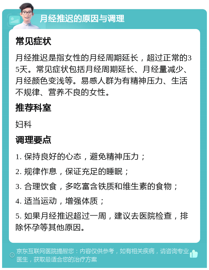 月经推迟的原因与调理 常见症状 月经推迟是指女性的月经周期延长，超过正常的35天。常见症状包括月经周期延长、月经量减少、月经颜色变浅等。易感人群为有精神压力、生活不规律、营养不良的女性。 推荐科室 妇科 调理要点 1. 保持良好的心态，避免精神压力； 2. 规律作息，保证充足的睡眠； 3. 合理饮食，多吃富含铁质和维生素的食物； 4. 适当运动，增强体质； 5. 如果月经推迟超过一周，建议去医院检查，排除怀孕等其他原因。