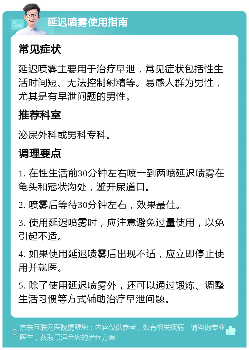 延迟喷雾使用指南 常见症状 延迟喷雾主要用于治疗早泄，常见症状包括性生活时间短、无法控制射精等。易感人群为男性，尤其是有早泄问题的男性。 推荐科室 泌尿外科或男科专科。 调理要点 1. 在性生活前30分钟左右喷一到两喷延迟喷雾在龟头和冠状沟处，避开尿道口。 2. 喷雾后等待30分钟左右，效果最佳。 3. 使用延迟喷雾时，应注意避免过量使用，以免引起不适。 4. 如果使用延迟喷雾后出现不适，应立即停止使用并就医。 5. 除了使用延迟喷雾外，还可以通过锻炼、调整生活习惯等方式辅助治疗早泄问题。