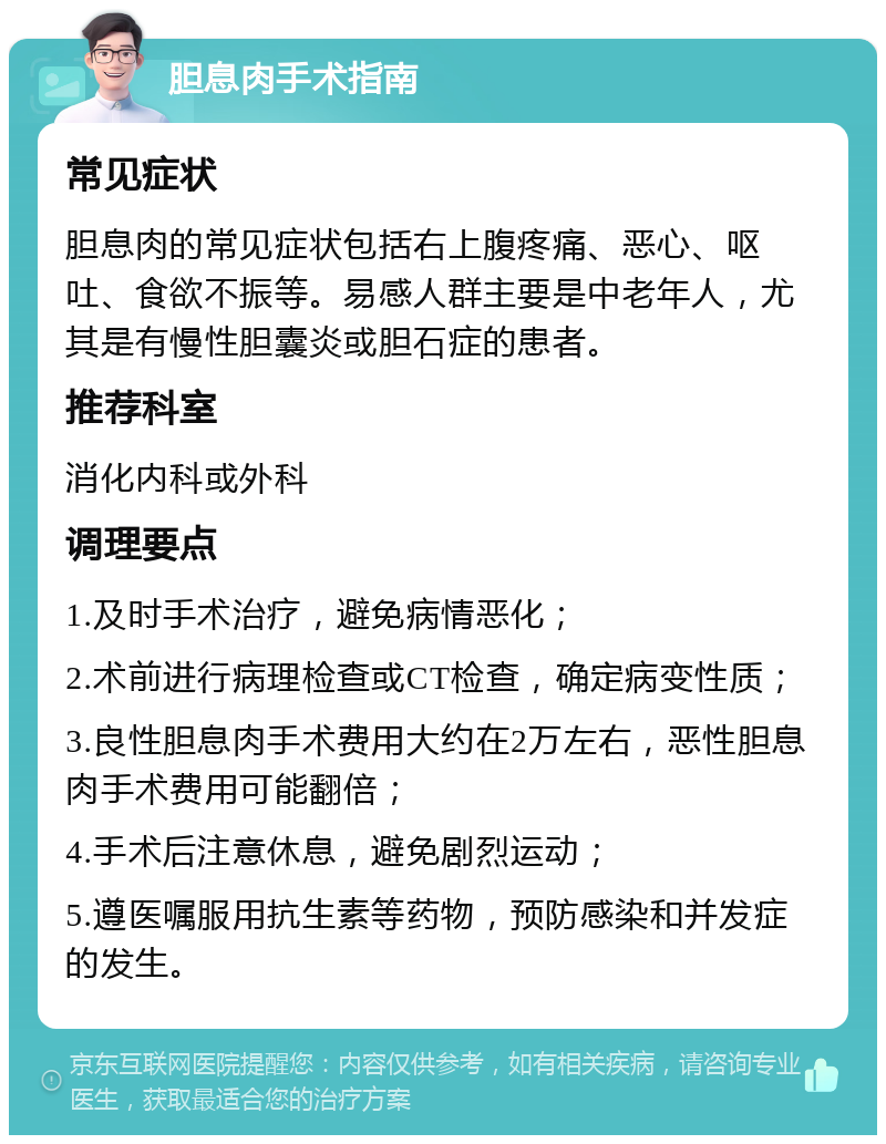 胆息肉手术指南 常见症状 胆息肉的常见症状包括右上腹疼痛、恶心、呕吐、食欲不振等。易感人群主要是中老年人，尤其是有慢性胆囊炎或胆石症的患者。 推荐科室 消化内科或外科 调理要点 1.及时手术治疗，避免病情恶化； 2.术前进行病理检查或CT检查，确定病变性质； 3.良性胆息肉手术费用大约在2万左右，恶性胆息肉手术费用可能翻倍； 4.手术后注意休息，避免剧烈运动； 5.遵医嘱服用抗生素等药物，预防感染和并发症的发生。