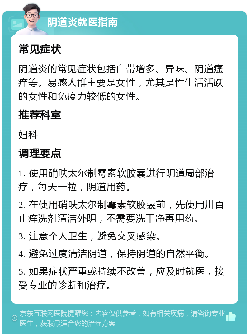 阴道炎就医指南 常见症状 阴道炎的常见症状包括白带增多、异味、阴道瘙痒等。易感人群主要是女性，尤其是性生活活跃的女性和免疫力较低的女性。 推荐科室 妇科 调理要点 1. 使用硝呋太尔制霉素软胶囊进行阴道局部治疗，每天一粒，阴道用药。 2. 在使用硝呋太尔制霉素软胶囊前，先使用川百止痒洗剂清洁外阴，不需要洗干净再用药。 3. 注意个人卫生，避免交叉感染。 4. 避免过度清洁阴道，保持阴道的自然平衡。 5. 如果症状严重或持续不改善，应及时就医，接受专业的诊断和治疗。