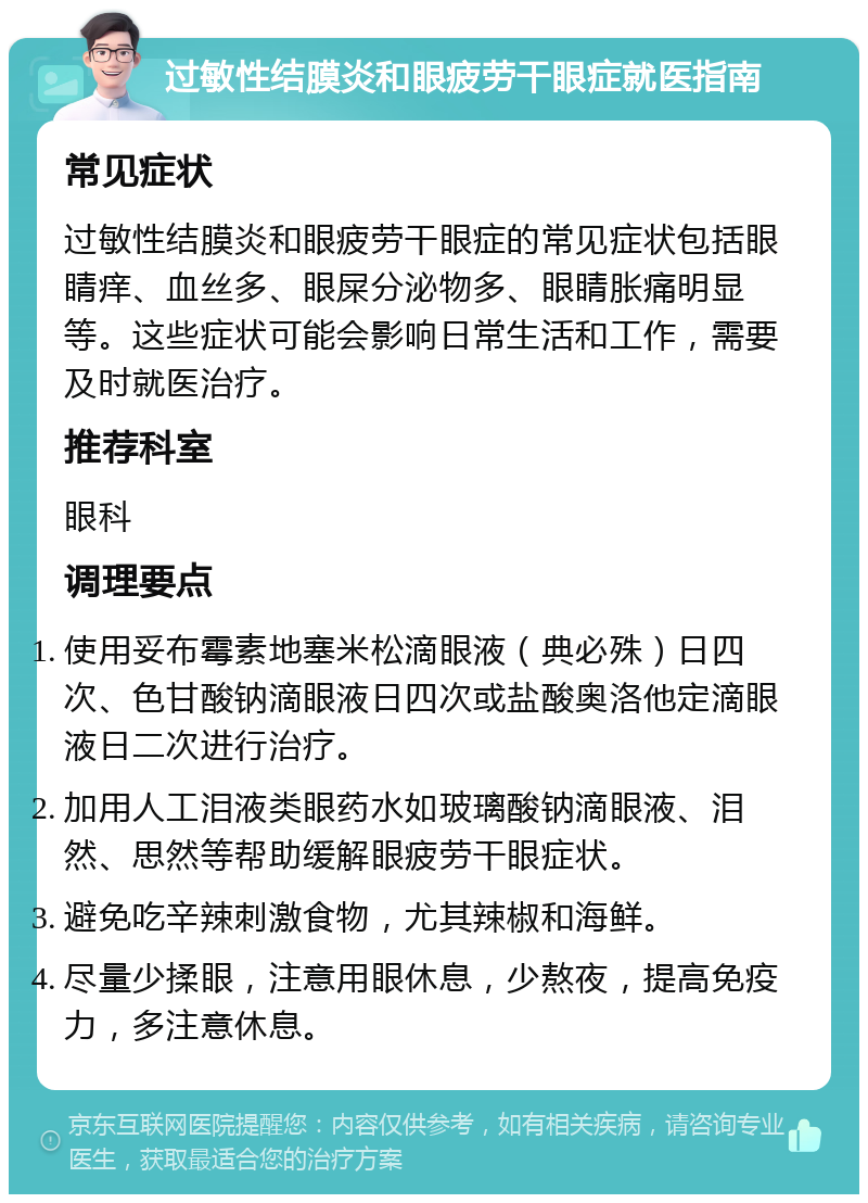 过敏性结膜炎和眼疲劳干眼症就医指南 常见症状 过敏性结膜炎和眼疲劳干眼症的常见症状包括眼睛痒、血丝多、眼屎分泌物多、眼睛胀痛明显等。这些症状可能会影响日常生活和工作，需要及时就医治疗。 推荐科室 眼科 调理要点 使用妥布霉素地塞米松滴眼液（典必殊）日四次、色甘酸钠滴眼液日四次或盐酸奥洛他定滴眼液日二次进行治疗。 加用人工泪液类眼药水如玻璃酸钠滴眼液、泪然、思然等帮助缓解眼疲劳干眼症状。 避免吃辛辣刺激食物，尤其辣椒和海鲜。 尽量少揉眼，注意用眼休息，少熬夜，提高免疫力，多注意休息。