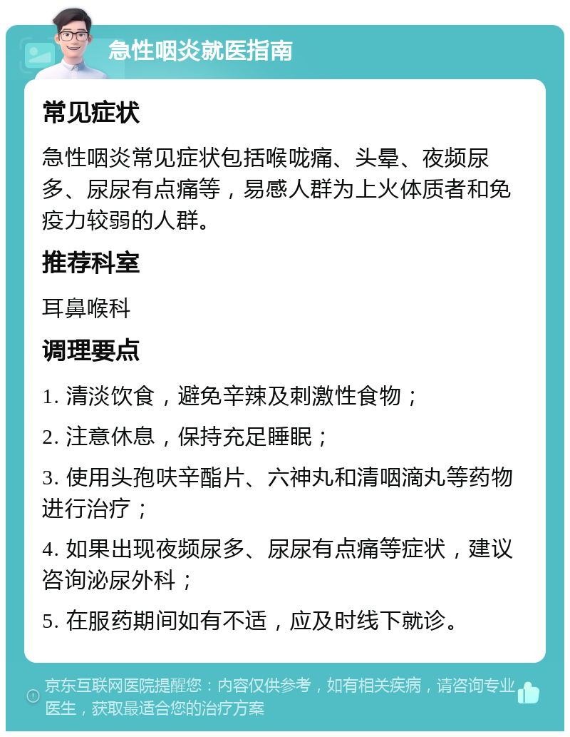 急性咽炎就医指南 常见症状 急性咽炎常见症状包括喉咙痛、头晕、夜频尿多、尿尿有点痛等，易感人群为上火体质者和免疫力较弱的人群。 推荐科室 耳鼻喉科 调理要点 1. 清淡饮食，避免辛辣及刺激性食物； 2. 注意休息，保持充足睡眠； 3. 使用头孢呋辛酯片、六神丸和清咽滴丸等药物进行治疗； 4. 如果出现夜频尿多、尿尿有点痛等症状，建议咨询泌尿外科； 5. 在服药期间如有不适，应及时线下就诊。