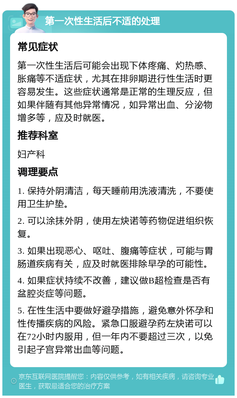 第一次性生活后不适的处理 常见症状 第一次性生活后可能会出现下体疼痛、灼热感、胀痛等不适症状，尤其在排卵期进行性生活时更容易发生。这些症状通常是正常的生理反应，但如果伴随有其他异常情况，如异常出血、分泌物增多等，应及时就医。 推荐科室 妇产科 调理要点 1. 保持外阴清洁，每天睡前用洗液清洗，不要使用卫生护垫。 2. 可以涂抹外阴，使用左炔诺等药物促进组织恢复。 3. 如果出现恶心、呕吐、腹痛等症状，可能与胃肠道疾病有关，应及时就医排除早孕的可能性。 4. 如果症状持续不改善，建议做B超检查是否有盆腔炎症等问题。 5. 在性生活中要做好避孕措施，避免意外怀孕和性传播疾病的风险。紧急口服避孕药左炔诺可以在72小时内服用，但一年内不要超过三次，以免引起子宫异常出血等问题。