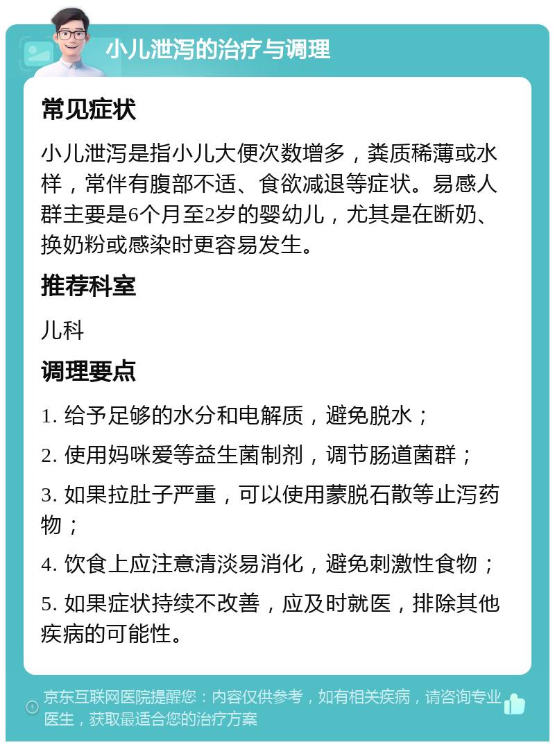 小儿泄泻的治疗与调理 常见症状 小儿泄泻是指小儿大便次数增多，粪质稀薄或水样，常伴有腹部不适、食欲减退等症状。易感人群主要是6个月至2岁的婴幼儿，尤其是在断奶、换奶粉或感染时更容易发生。 推荐科室 儿科 调理要点 1. 给予足够的水分和电解质，避免脱水； 2. 使用妈咪爱等益生菌制剂，调节肠道菌群； 3. 如果拉肚子严重，可以使用蒙脱石散等止泻药物； 4. 饮食上应注意清淡易消化，避免刺激性食物； 5. 如果症状持续不改善，应及时就医，排除其他疾病的可能性。