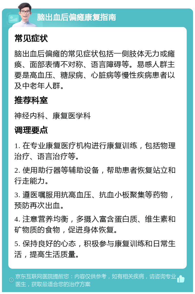 脑出血后偏瘫康复指南 常见症状 脑出血后偏瘫的常见症状包括一侧肢体无力或瘫痪、面部表情不对称、语言障碍等。易感人群主要是高血压、糖尿病、心脏病等慢性疾病患者以及中老年人群。 推荐科室 神经内科、康复医学科 调理要点 1. 在专业康复医疗机构进行康复训练，包括物理治疗、语言治疗等。 2. 使用助行器等辅助设备，帮助患者恢复站立和行走能力。 3. 遵医嘱服用抗高血压、抗血小板聚集等药物，预防再次出血。 4. 注意营养均衡，多摄入富含蛋白质、维生素和矿物质的食物，促进身体恢复。 5. 保持良好的心态，积极参与康复训练和日常生活，提高生活质量。