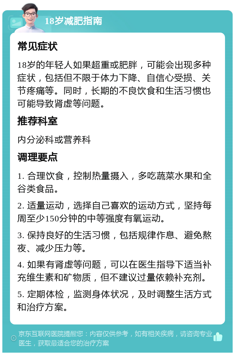 18岁减肥指南 常见症状 18岁的年轻人如果超重或肥胖，可能会出现多种症状，包括但不限于体力下降、自信心受损、关节疼痛等。同时，长期的不良饮食和生活习惯也可能导致肾虚等问题。 推荐科室 内分泌科或营养科 调理要点 1. 合理饮食，控制热量摄入，多吃蔬菜水果和全谷类食品。 2. 适量运动，选择自己喜欢的运动方式，坚持每周至少150分钟的中等强度有氧运动。 3. 保持良好的生活习惯，包括规律作息、避免熬夜、减少压力等。 4. 如果有肾虚等问题，可以在医生指导下适当补充维生素和矿物质，但不建议过量依赖补充剂。 5. 定期体检，监测身体状况，及时调整生活方式和治疗方案。