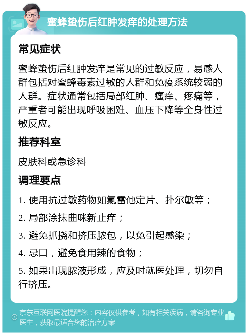 蜜蜂蛰伤后红肿发痒的处理方法 常见症状 蜜蜂蛰伤后红肿发痒是常见的过敏反应，易感人群包括对蜜蜂毒素过敏的人群和免疫系统较弱的人群。症状通常包括局部红肿、瘙痒、疼痛等，严重者可能出现呼吸困难、血压下降等全身性过敏反应。 推荐科室 皮肤科或急诊科 调理要点 1. 使用抗过敏药物如氯雷他定片、扑尔敏等； 2. 局部涂抹曲咪新止痒； 3. 避免抓挠和挤压脓包，以免引起感染； 4. 忌口，避免食用辣的食物； 5. 如果出现脓液形成，应及时就医处理，切勿自行挤压。