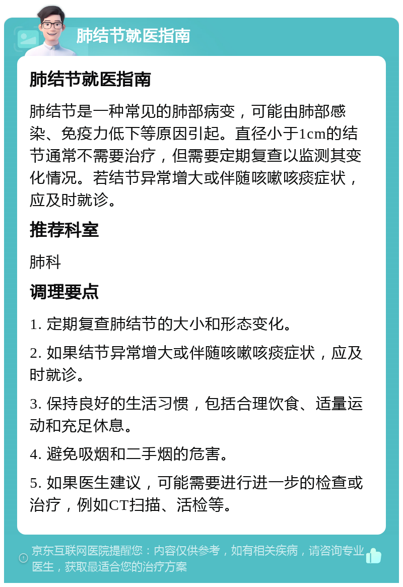 肺结节就医指南 肺结节就医指南 肺结节是一种常见的肺部病变，可能由肺部感染、免疫力低下等原因引起。直径小于1cm的结节通常不需要治疗，但需要定期复查以监测其变化情况。若结节异常增大或伴随咳嗽咳痰症状，应及时就诊。 推荐科室 肺科 调理要点 1. 定期复查肺结节的大小和形态变化。 2. 如果结节异常增大或伴随咳嗽咳痰症状，应及时就诊。 3. 保持良好的生活习惯，包括合理饮食、适量运动和充足休息。 4. 避免吸烟和二手烟的危害。 5. 如果医生建议，可能需要进行进一步的检查或治疗，例如CT扫描、活检等。