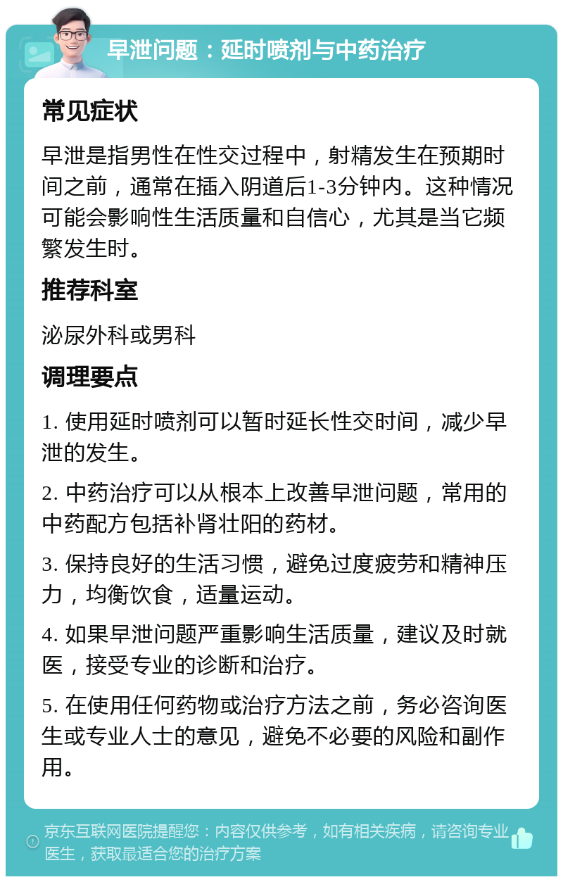 早泄问题：延时喷剂与中药治疗 常见症状 早泄是指男性在性交过程中，射精发生在预期时间之前，通常在插入阴道后1-3分钟内。这种情况可能会影响性生活质量和自信心，尤其是当它频繁发生时。 推荐科室 泌尿外科或男科 调理要点 1. 使用延时喷剂可以暂时延长性交时间，减少早泄的发生。 2. 中药治疗可以从根本上改善早泄问题，常用的中药配方包括补肾壮阳的药材。 3. 保持良好的生活习惯，避免过度疲劳和精神压力，均衡饮食，适量运动。 4. 如果早泄问题严重影响生活质量，建议及时就医，接受专业的诊断和治疗。 5. 在使用任何药物或治疗方法之前，务必咨询医生或专业人士的意见，避免不必要的风险和副作用。