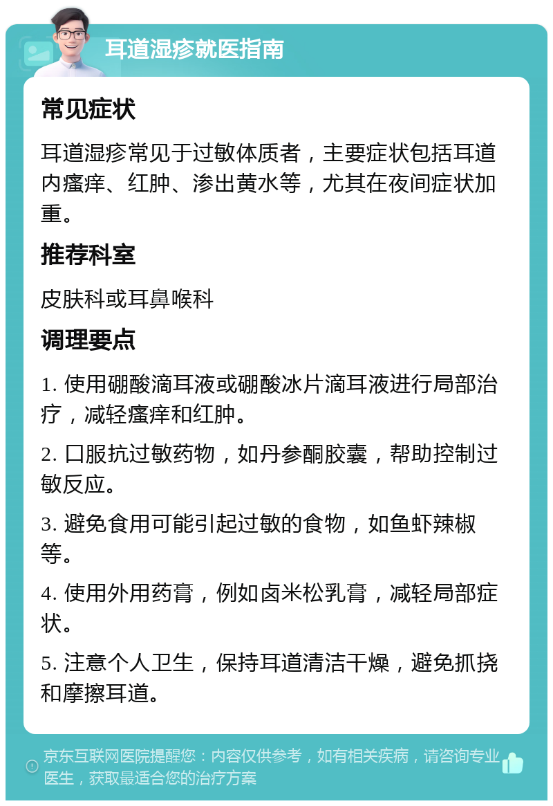 耳道湿疹就医指南 常见症状 耳道湿疹常见于过敏体质者，主要症状包括耳道内瘙痒、红肿、渗出黄水等，尤其在夜间症状加重。 推荐科室 皮肤科或耳鼻喉科 调理要点 1. 使用硼酸滴耳液或硼酸冰片滴耳液进行局部治疗，减轻瘙痒和红肿。 2. 口服抗过敏药物，如丹参酮胶囊，帮助控制过敏反应。 3. 避免食用可能引起过敏的食物，如鱼虾辣椒等。 4. 使用外用药膏，例如卤米松乳膏，减轻局部症状。 5. 注意个人卫生，保持耳道清洁干燥，避免抓挠和摩擦耳道。