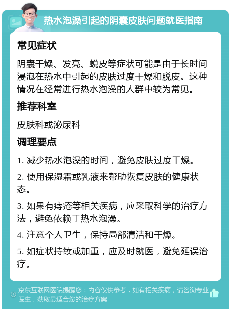 热水泡澡引起的阴囊皮肤问题就医指南 常见症状 阴囊干燥、发亮、蜕皮等症状可能是由于长时间浸泡在热水中引起的皮肤过度干燥和脱皮。这种情况在经常进行热水泡澡的人群中较为常见。 推荐科室 皮肤科或泌尿科 调理要点 1. 减少热水泡澡的时间，避免皮肤过度干燥。 2. 使用保湿霜或乳液来帮助恢复皮肤的健康状态。 3. 如果有痔疮等相关疾病，应采取科学的治疗方法，避免依赖于热水泡澡。 4. 注意个人卫生，保持局部清洁和干燥。 5. 如症状持续或加重，应及时就医，避免延误治疗。