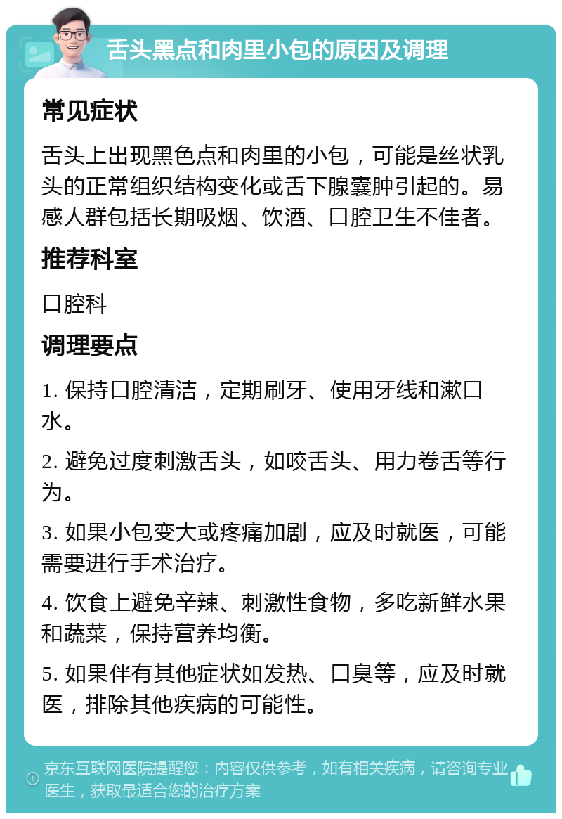 舌头黑点和肉里小包的原因及调理 常见症状 舌头上出现黑色点和肉里的小包，可能是丝状乳头的正常组织结构变化或舌下腺囊肿引起的。易感人群包括长期吸烟、饮酒、口腔卫生不佳者。 推荐科室 口腔科 调理要点 1. 保持口腔清洁，定期刷牙、使用牙线和漱口水。 2. 避免过度刺激舌头，如咬舌头、用力卷舌等行为。 3. 如果小包变大或疼痛加剧，应及时就医，可能需要进行手术治疗。 4. 饮食上避免辛辣、刺激性食物，多吃新鲜水果和蔬菜，保持营养均衡。 5. 如果伴有其他症状如发热、口臭等，应及时就医，排除其他疾病的可能性。