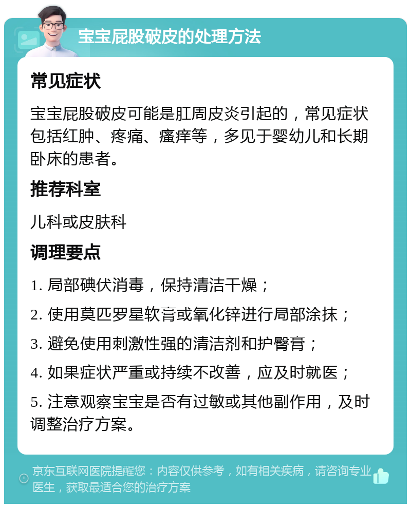 宝宝屁股破皮的处理方法 常见症状 宝宝屁股破皮可能是肛周皮炎引起的，常见症状包括红肿、疼痛、瘙痒等，多见于婴幼儿和长期卧床的患者。 推荐科室 儿科或皮肤科 调理要点 1. 局部碘伏消毒，保持清洁干燥； 2. 使用莫匹罗星软膏或氧化锌进行局部涂抹； 3. 避免使用刺激性强的清洁剂和护臀膏； 4. 如果症状严重或持续不改善，应及时就医； 5. 注意观察宝宝是否有过敏或其他副作用，及时调整治疗方案。