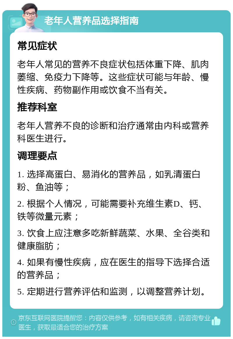 老年人营养品选择指南 常见症状 老年人常见的营养不良症状包括体重下降、肌肉萎缩、免疫力下降等。这些症状可能与年龄、慢性疾病、药物副作用或饮食不当有关。 推荐科室 老年人营养不良的诊断和治疗通常由内科或营养科医生进行。 调理要点 1. 选择高蛋白、易消化的营养品，如乳清蛋白粉、鱼油等； 2. 根据个人情况，可能需要补充维生素D、钙、铁等微量元素； 3. 饮食上应注意多吃新鲜蔬菜、水果、全谷类和健康脂肪； 4. 如果有慢性疾病，应在医生的指导下选择合适的营养品； 5. 定期进行营养评估和监测，以调整营养计划。