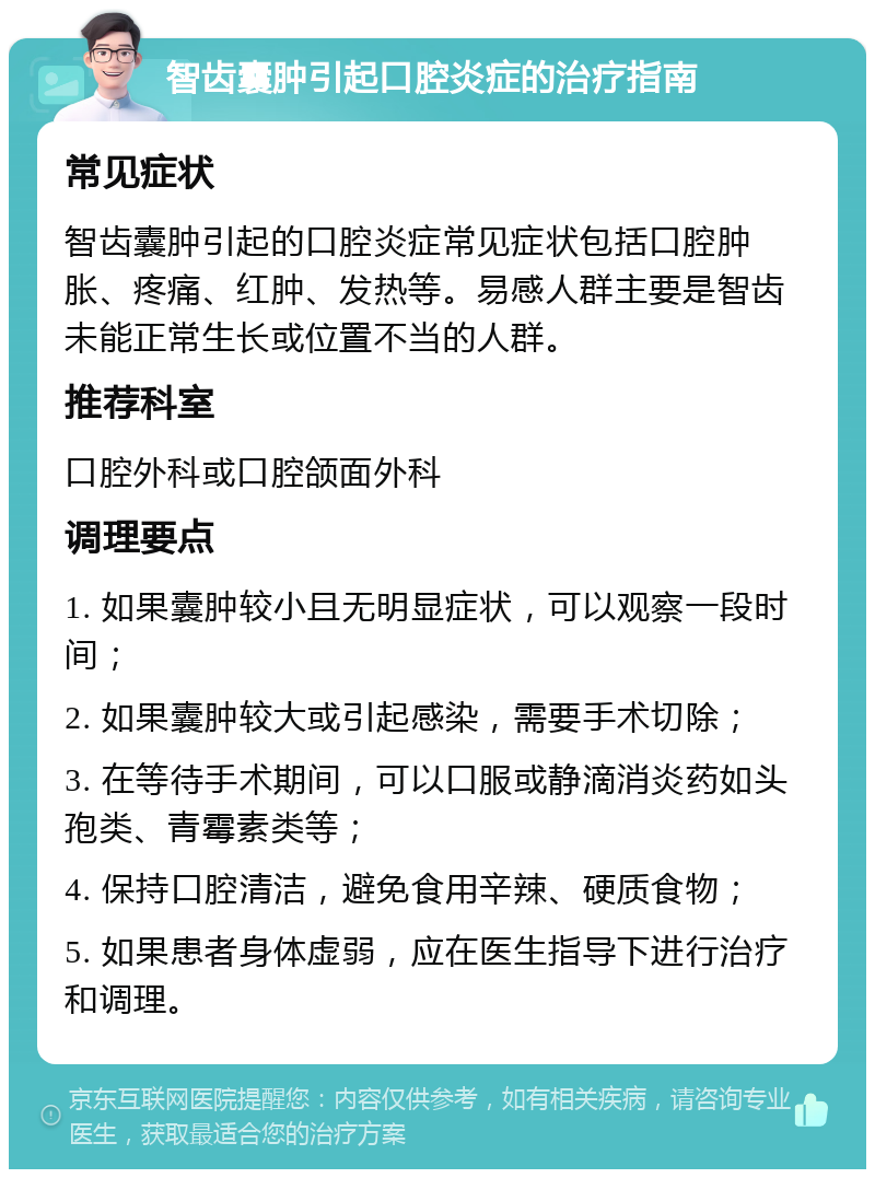 智齿囊肿引起口腔炎症的治疗指南 常见症状 智齿囊肿引起的口腔炎症常见症状包括口腔肿胀、疼痛、红肿、发热等。易感人群主要是智齿未能正常生长或位置不当的人群。 推荐科室 口腔外科或口腔颌面外科 调理要点 1. 如果囊肿较小且无明显症状，可以观察一段时间； 2. 如果囊肿较大或引起感染，需要手术切除； 3. 在等待手术期间，可以口服或静滴消炎药如头孢类、青霉素类等； 4. 保持口腔清洁，避免食用辛辣、硬质食物； 5. 如果患者身体虚弱，应在医生指导下进行治疗和调理。