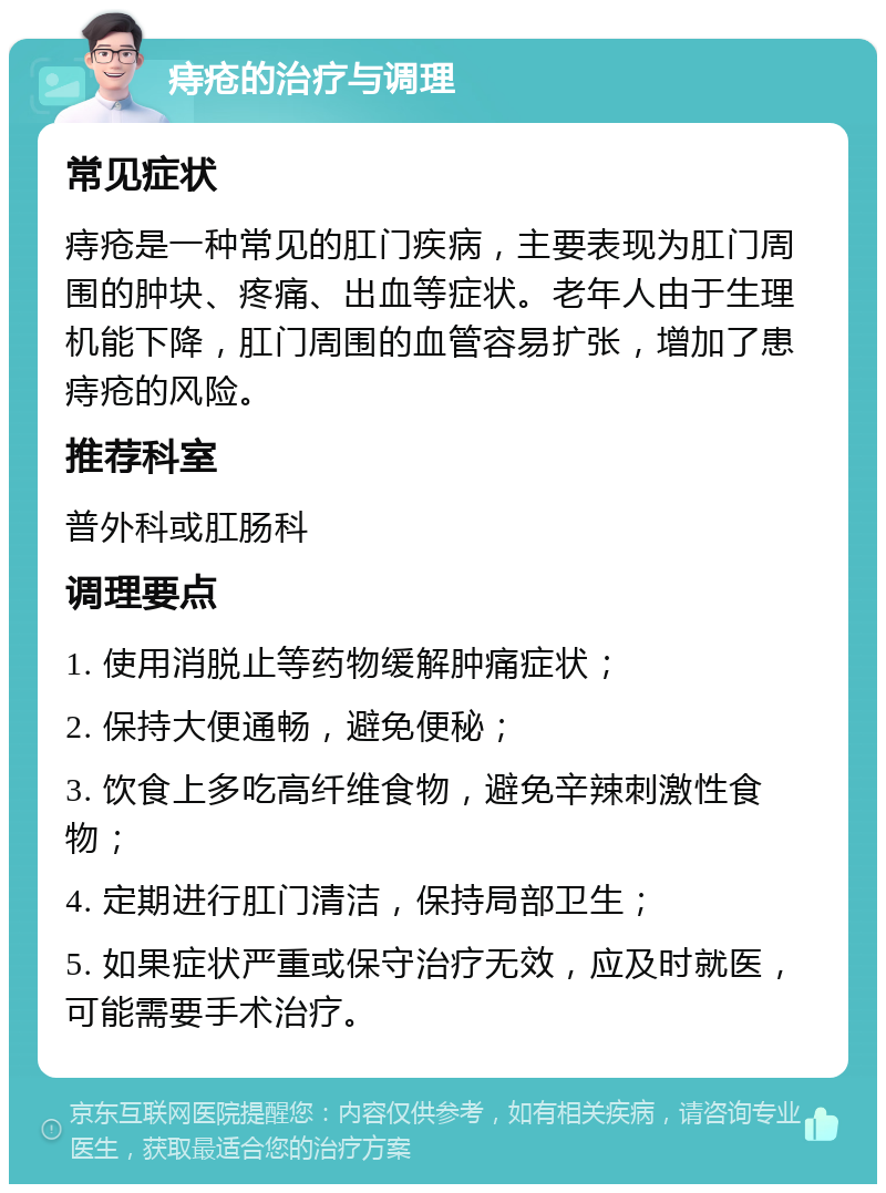 痔疮的治疗与调理 常见症状 痔疮是一种常见的肛门疾病，主要表现为肛门周围的肿块、疼痛、出血等症状。老年人由于生理机能下降，肛门周围的血管容易扩张，增加了患痔疮的风险。 推荐科室 普外科或肛肠科 调理要点 1. 使用消脱止等药物缓解肿痛症状； 2. 保持大便通畅，避免便秘； 3. 饮食上多吃高纤维食物，避免辛辣刺激性食物； 4. 定期进行肛门清洁，保持局部卫生； 5. 如果症状严重或保守治疗无效，应及时就医，可能需要手术治疗。