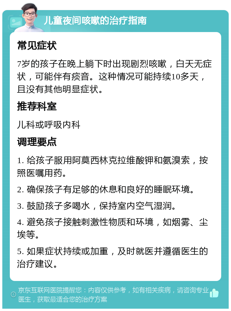 儿童夜间咳嗽的治疗指南 常见症状 7岁的孩子在晚上躺下时出现剧烈咳嗽，白天无症状，可能伴有痰音。这种情况可能持续10多天，且没有其他明显症状。 推荐科室 儿科或呼吸内科 调理要点 1. 给孩子服用阿莫西林克拉维酸钾和氨溴索，按照医嘱用药。 2. 确保孩子有足够的休息和良好的睡眠环境。 3. 鼓励孩子多喝水，保持室内空气湿润。 4. 避免孩子接触刺激性物质和环境，如烟雾、尘埃等。 5. 如果症状持续或加重，及时就医并遵循医生的治疗建议。