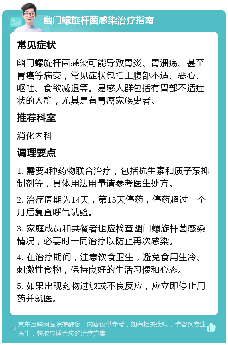 幽门螺旋杆菌感染治疗指南 常见症状 幽门螺旋杆菌感染可能导致胃炎、胃溃疡、甚至胃癌等病变，常见症状包括上腹部不适、恶心、呕吐、食欲减退等。易感人群包括有胃部不适症状的人群，尤其是有胃癌家族史者。 推荐科室 消化内科 调理要点 1. 需要4种药物联合治疗，包括抗生素和质子泵抑制剂等，具体用法用量请参考医生处方。 2. 治疗周期为14天，第15天停药，停药超过一个月后复查呼气试验。 3. 家庭成员和共餐者也应检查幽门螺旋杆菌感染情况，必要时一同治疗以防止再次感染。 4. 在治疗期间，注意饮食卫生，避免食用生冷、刺激性食物，保持良好的生活习惯和心态。 5. 如果出现药物过敏或不良反应，应立即停止用药并就医。