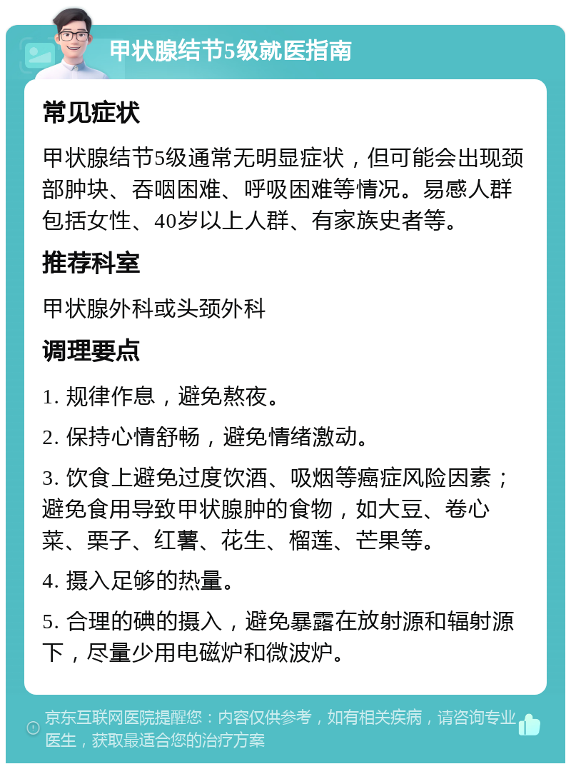 甲状腺结节5级就医指南 常见症状 甲状腺结节5级通常无明显症状，但可能会出现颈部肿块、吞咽困难、呼吸困难等情况。易感人群包括女性、40岁以上人群、有家族史者等。 推荐科室 甲状腺外科或头颈外科 调理要点 1. 规律作息，避免熬夜。 2. 保持心情舒畅，避免情绪激动。 3. 饮食上避免过度饮酒、吸烟等癌症风险因素；避免食用导致甲状腺肿的食物，如大豆、卷心菜、栗子、红薯、花生、榴莲、芒果等。 4. 摄入足够的热量。 5. 合理的碘的摄入，避免暴露在放射源和辐射源下，尽量少用电磁炉和微波炉。