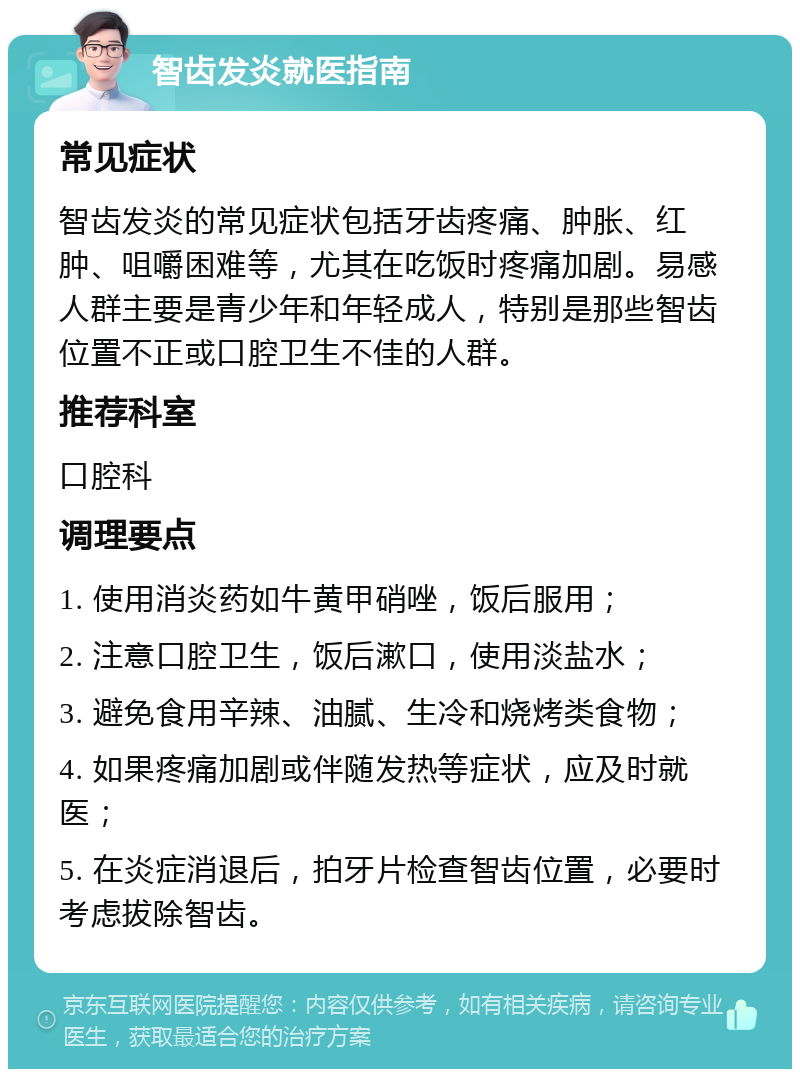 智齿发炎就医指南 常见症状 智齿发炎的常见症状包括牙齿疼痛、肿胀、红肿、咀嚼困难等，尤其在吃饭时疼痛加剧。易感人群主要是青少年和年轻成人，特别是那些智齿位置不正或口腔卫生不佳的人群。 推荐科室 口腔科 调理要点 1. 使用消炎药如牛黄甲硝唑，饭后服用； 2. 注意口腔卫生，饭后漱口，使用淡盐水； 3. 避免食用辛辣、油腻、生冷和烧烤类食物； 4. 如果疼痛加剧或伴随发热等症状，应及时就医； 5. 在炎症消退后，拍牙片检查智齿位置，必要时考虑拔除智齿。