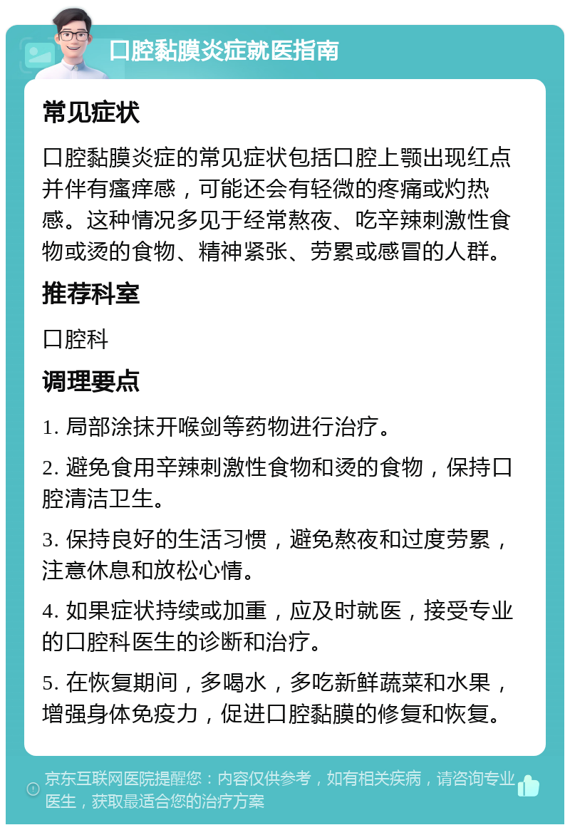 口腔黏膜炎症就医指南 常见症状 口腔黏膜炎症的常见症状包括口腔上颚出现红点并伴有瘙痒感，可能还会有轻微的疼痛或灼热感。这种情况多见于经常熬夜、吃辛辣刺激性食物或烫的食物、精神紧张、劳累或感冒的人群。 推荐科室 口腔科 调理要点 1. 局部涂抹开喉剑等药物进行治疗。 2. 避免食用辛辣刺激性食物和烫的食物，保持口腔清洁卫生。 3. 保持良好的生活习惯，避免熬夜和过度劳累，注意休息和放松心情。 4. 如果症状持续或加重，应及时就医，接受专业的口腔科医生的诊断和治疗。 5. 在恢复期间，多喝水，多吃新鲜蔬菜和水果，增强身体免疫力，促进口腔黏膜的修复和恢复。