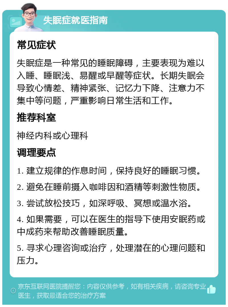 失眠症就医指南 常见症状 失眠症是一种常见的睡眠障碍，主要表现为难以入睡、睡眠浅、易醒或早醒等症状。长期失眠会导致心情差、精神紧张、记忆力下降、注意力不集中等问题，严重影响日常生活和工作。 推荐科室 神经内科或心理科 调理要点 1. 建立规律的作息时间，保持良好的睡眠习惯。 2. 避免在睡前摄入咖啡因和酒精等刺激性物质。 3. 尝试放松技巧，如深呼吸、冥想或温水浴。 4. 如果需要，可以在医生的指导下使用安眠药或中成药来帮助改善睡眠质量。 5. 寻求心理咨询或治疗，处理潜在的心理问题和压力。