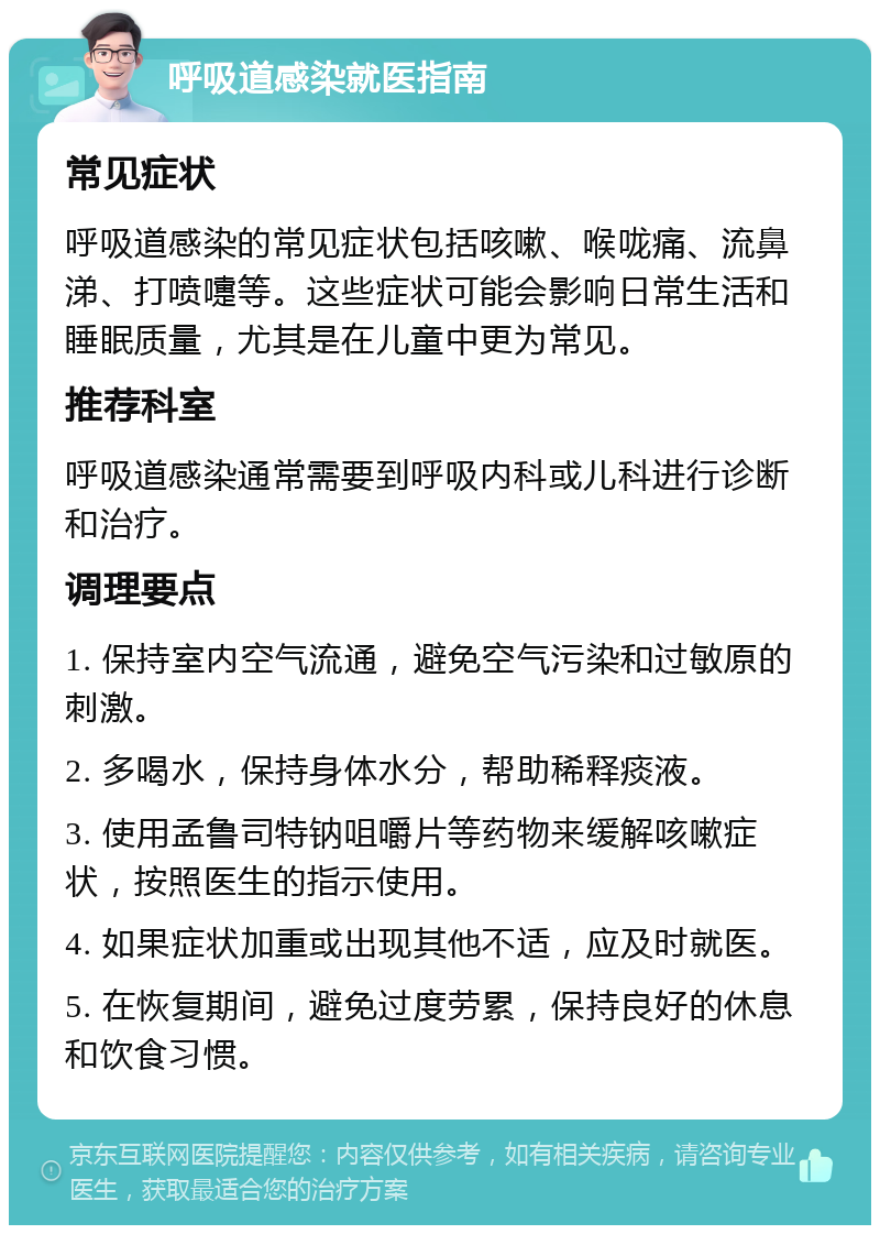 呼吸道感染就医指南 常见症状 呼吸道感染的常见症状包括咳嗽、喉咙痛、流鼻涕、打喷嚏等。这些症状可能会影响日常生活和睡眠质量，尤其是在儿童中更为常见。 推荐科室 呼吸道感染通常需要到呼吸内科或儿科进行诊断和治疗。 调理要点 1. 保持室内空气流通，避免空气污染和过敏原的刺激。 2. 多喝水，保持身体水分，帮助稀释痰液。 3. 使用孟鲁司特钠咀嚼片等药物来缓解咳嗽症状，按照医生的指示使用。 4. 如果症状加重或出现其他不适，应及时就医。 5. 在恢复期间，避免过度劳累，保持良好的休息和饮食习惯。