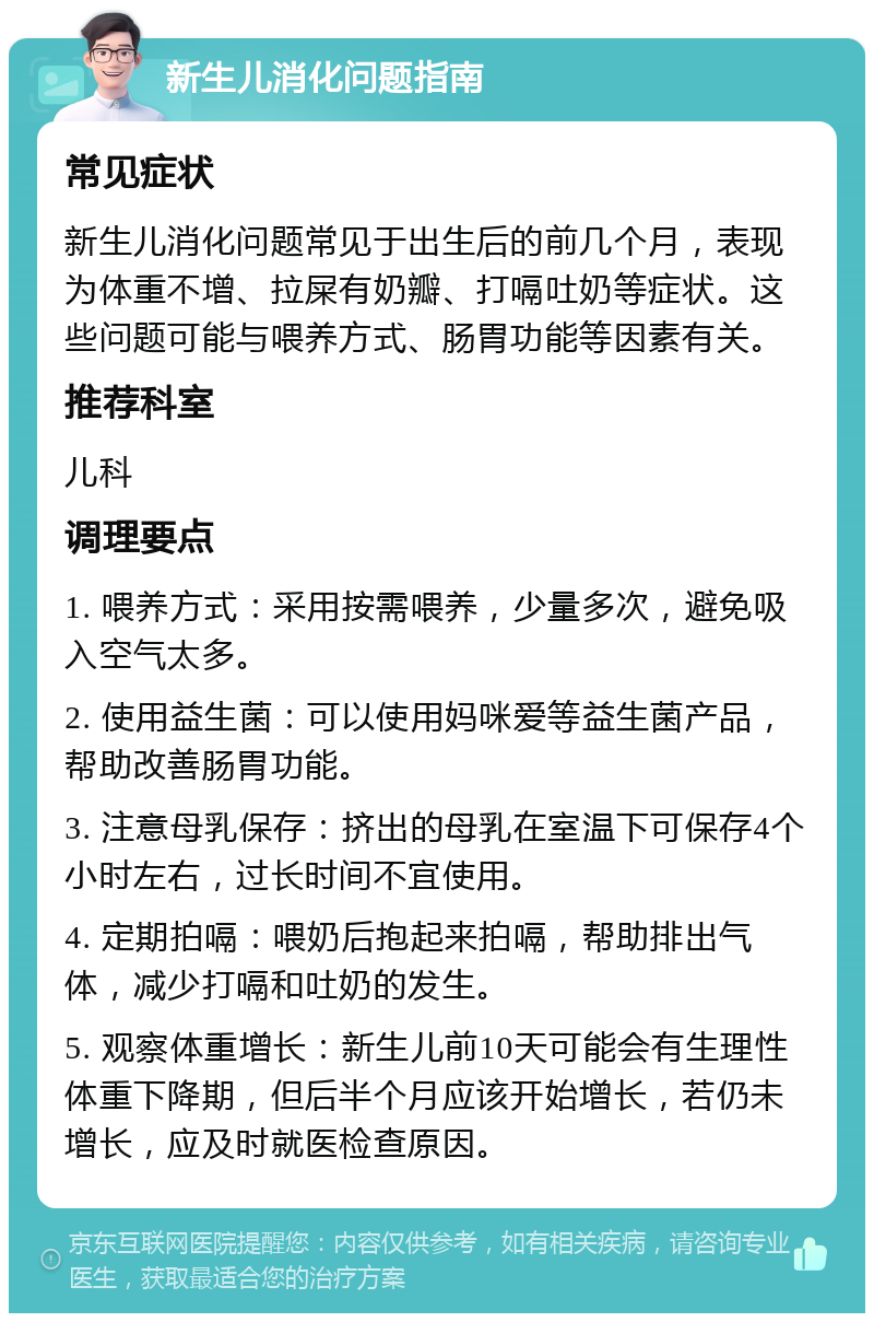 新生儿消化问题指南 常见症状 新生儿消化问题常见于出生后的前几个月，表现为体重不增、拉屎有奶瓣、打嗝吐奶等症状。这些问题可能与喂养方式、肠胃功能等因素有关。 推荐科室 儿科 调理要点 1. 喂养方式：采用按需喂养，少量多次，避免吸入空气太多。 2. 使用益生菌：可以使用妈咪爱等益生菌产品，帮助改善肠胃功能。 3. 注意母乳保存：挤出的母乳在室温下可保存4个小时左右，过长时间不宜使用。 4. 定期拍嗝：喂奶后抱起来拍嗝，帮助排出气体，减少打嗝和吐奶的发生。 5. 观察体重增长：新生儿前10天可能会有生理性体重下降期，但后半个月应该开始增长，若仍未增长，应及时就医检查原因。