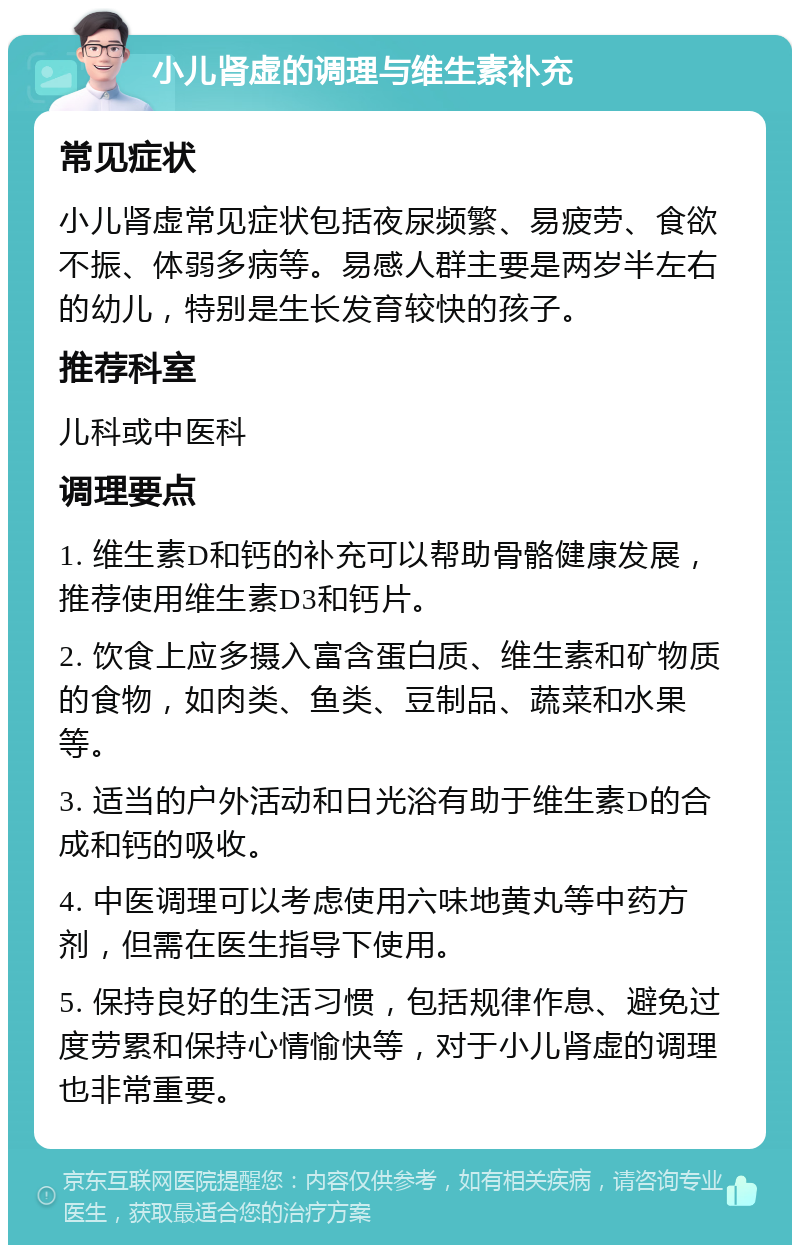 小儿肾虚的调理与维生素补充 常见症状 小儿肾虚常见症状包括夜尿频繁、易疲劳、食欲不振、体弱多病等。易感人群主要是两岁半左右的幼儿，特别是生长发育较快的孩子。 推荐科室 儿科或中医科 调理要点 1. 维生素D和钙的补充可以帮助骨骼健康发展，推荐使用维生素D3和钙片。 2. 饮食上应多摄入富含蛋白质、维生素和矿物质的食物，如肉类、鱼类、豆制品、蔬菜和水果等。 3. 适当的户外活动和日光浴有助于维生素D的合成和钙的吸收。 4. 中医调理可以考虑使用六味地黄丸等中药方剂，但需在医生指导下使用。 5. 保持良好的生活习惯，包括规律作息、避免过度劳累和保持心情愉快等，对于小儿肾虚的调理也非常重要。