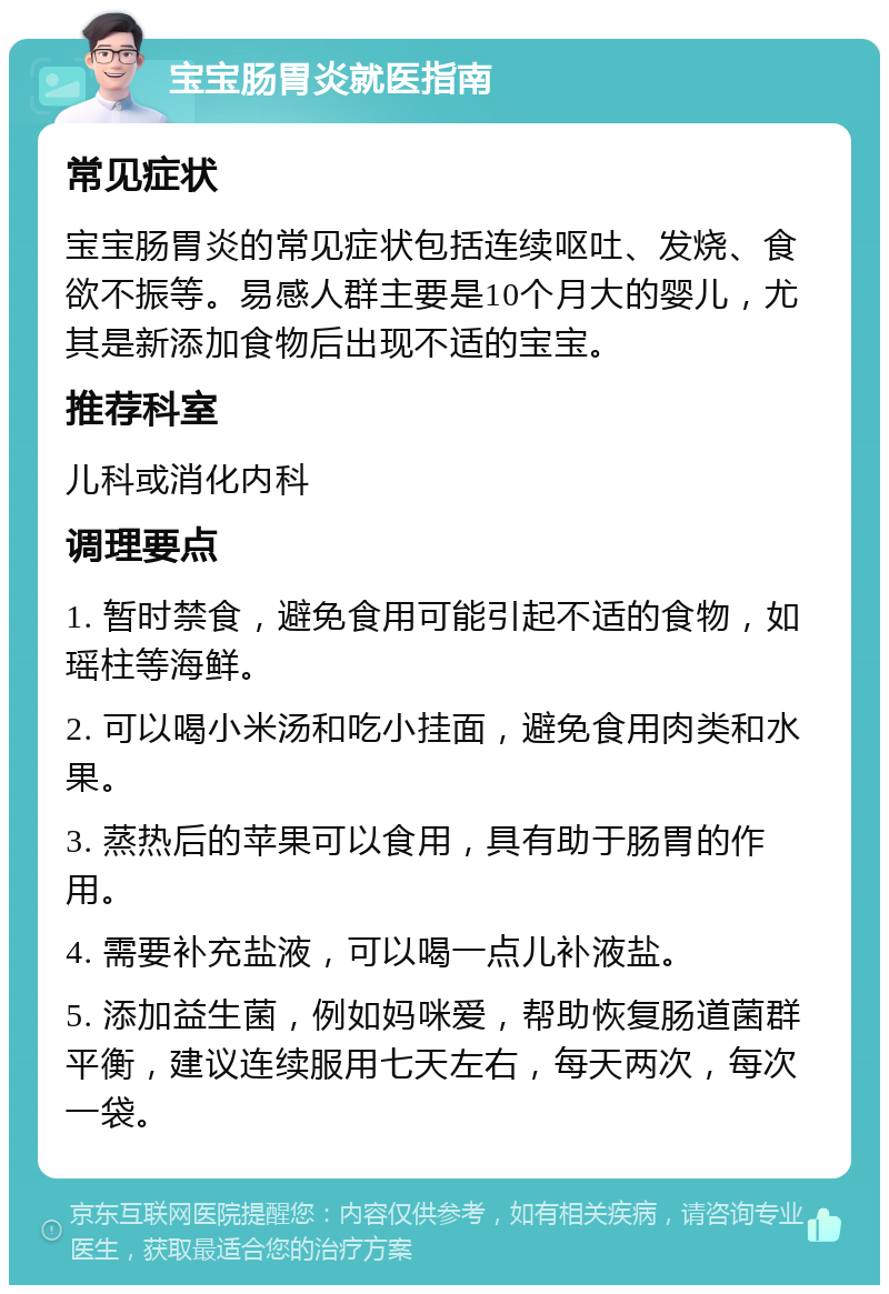 宝宝肠胃炎就医指南 常见症状 宝宝肠胃炎的常见症状包括连续呕吐、发烧、食欲不振等。易感人群主要是10个月大的婴儿，尤其是新添加食物后出现不适的宝宝。 推荐科室 儿科或消化内科 调理要点 1. 暂时禁食，避免食用可能引起不适的食物，如瑶柱等海鲜。 2. 可以喝小米汤和吃小挂面，避免食用肉类和水果。 3. 蒸热后的苹果可以食用，具有助于肠胃的作用。 4. 需要补充盐液，可以喝一点儿补液盐。 5. 添加益生菌，例如妈咪爱，帮助恢复肠道菌群平衡，建议连续服用七天左右，每天两次，每次一袋。