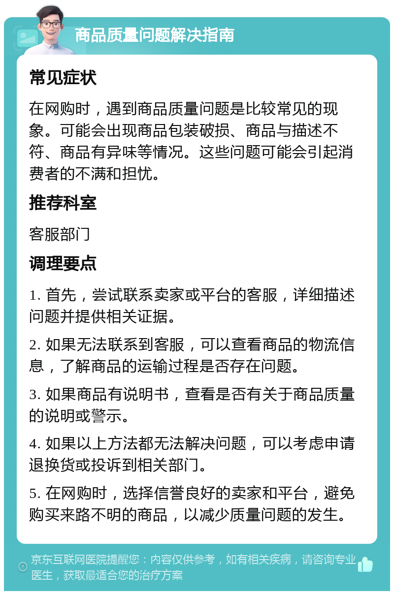 商品质量问题解决指南 常见症状 在网购时，遇到商品质量问题是比较常见的现象。可能会出现商品包装破损、商品与描述不符、商品有异味等情况。这些问题可能会引起消费者的不满和担忧。 推荐科室 客服部门 调理要点 1. 首先，尝试联系卖家或平台的客服，详细描述问题并提供相关证据。 2. 如果无法联系到客服，可以查看商品的物流信息，了解商品的运输过程是否存在问题。 3. 如果商品有说明书，查看是否有关于商品质量的说明或警示。 4. 如果以上方法都无法解决问题，可以考虑申请退换货或投诉到相关部门。 5. 在网购时，选择信誉良好的卖家和平台，避免购买来路不明的商品，以减少质量问题的发生。