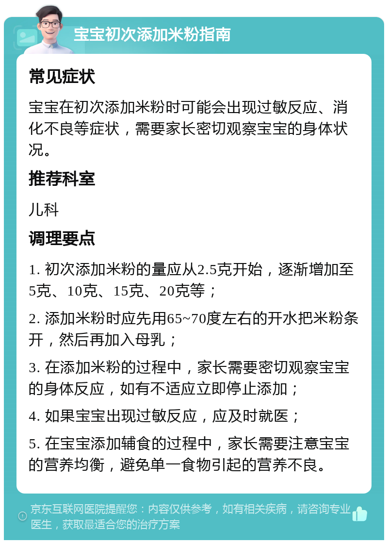 宝宝初次添加米粉指南 常见症状 宝宝在初次添加米粉时可能会出现过敏反应、消化不良等症状，需要家长密切观察宝宝的身体状况。 推荐科室 儿科 调理要点 1. 初次添加米粉的量应从2.5克开始，逐渐增加至5克、10克、15克、20克等； 2. 添加米粉时应先用65~70度左右的开水把米粉条开，然后再加入母乳； 3. 在添加米粉的过程中，家长需要密切观察宝宝的身体反应，如有不适应立即停止添加； 4. 如果宝宝出现过敏反应，应及时就医； 5. 在宝宝添加辅食的过程中，家长需要注意宝宝的营养均衡，避免单一食物引起的营养不良。