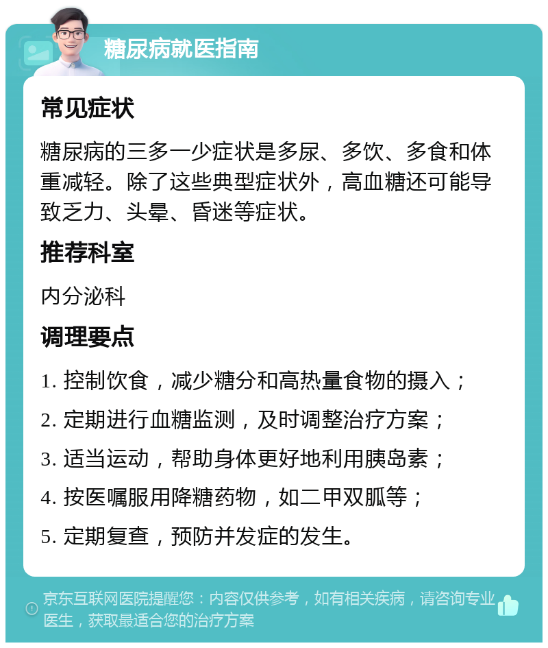 糖尿病就医指南 常见症状 糖尿病的三多一少症状是多尿、多饮、多食和体重减轻。除了这些典型症状外，高血糖还可能导致乏力、头晕、昏迷等症状。 推荐科室 内分泌科 调理要点 1. 控制饮食，减少糖分和高热量食物的摄入； 2. 定期进行血糖监测，及时调整治疗方案； 3. 适当运动，帮助身体更好地利用胰岛素； 4. 按医嘱服用降糖药物，如二甲双胍等； 5. 定期复查，预防并发症的发生。